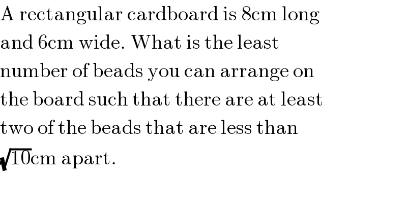 A rectangular cardboard is 8cm long  and 6cm wide. What is the least  number of beads you can arrange on  the board such that there are at least  two of the beads that are less than  (√(10))cm apart.  