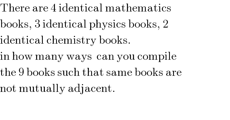 There are 4 identical mathematics  books, 3 identical physics books, 2  identical chemistry books.  in how many ways  can you compile  the 9 books such that same books are  not mutually adjacent.  