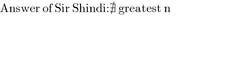 Answer of Sir Shindi:∄ greatest n  