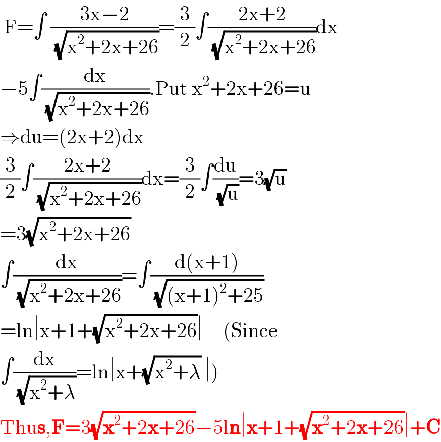  F=∫ ((3x−2)/( (√(x^2 +2x+26))))=(3/2)∫((2x+2)/( (√(x^2 +2x+26))))dx  −5∫(dx/( (√(x^2 +2x+26)))).Put x^2 +2x+26=u  ⇒du=(2x+2)dx  (3/2)∫((2x+2)/( (√(x^2 +2x+26))))dx=(3/2)∫(du/( (√u)))=3(√u)  =3(√(x^2 +2x+26))  ∫(dx/( (√(x^2 +2x+26))))=∫((d(x+1))/( (√((x+1)^2 +25))))  =ln∣x+1+(√(x^2 +2x+26))∣     (Since  ∫(dx/( (√(x^2 +λ))))=ln∣x+(√(x^2 +λ)) ∣)  Thus,F=3(√(x^2 +2x+26))−5ln∣x+1+(√(x^2 +2x+26))∣+C  