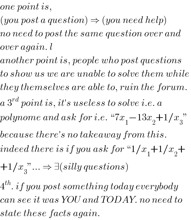 one point is,  (you post a question) ⇒ (you need help)  no need to post the same question over and  over again. l  another point is, people who post questions  to show us we are unable to solve them while  they themselves are able to, ruin the forum.  a 3^(rd)  point is, it′s useless to solve i.e. a  polynome and ask for i.e. “7x_1 −13x_2 +1/x_3 ”  because there′s no takeaway from this.  indeed there is if you ask for “1/x_1 +1/x_2 +  +1/x_3 ”... ⇒ ∃(silly questions)  4^(th) . if you post something today everybody  can see it was YOU and TODAY. no need to  state these facts again.  