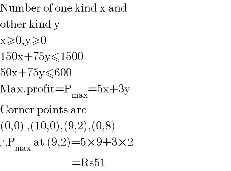 Number of one kind x and  other kind y  x≥0,y≥0  150x+75y≤1500  50x+75y≤600  Max.profit=P_(max) =5x+3y  Corner points are  (0,0) ,(10,0),(9,2),(0,8)  ∴P_(max)  at (9,2)=5×9+3×2                                 =Rs51  