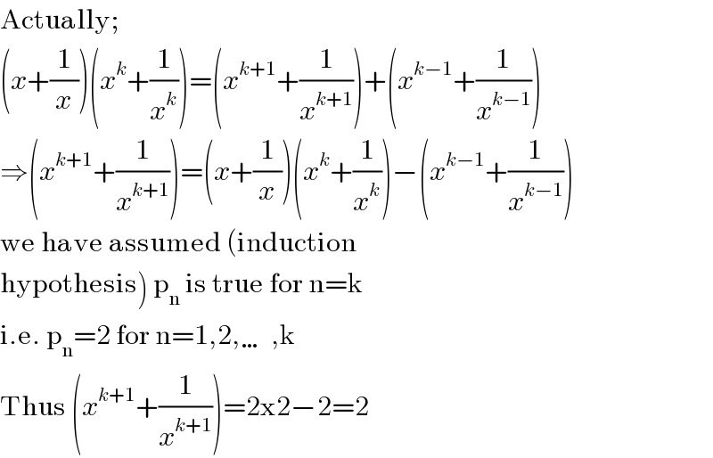 Actually;  (x+(1/x))(x^k +(1/x^k ))=(x^(k+1) +(1/x^(k+1) ))+(x^(k−1) +(1/x^(k−1) ))  ⇒(x^(k+1) +(1/x^(k+1) ))=(x+(1/x))(x^k +(1/x^k ))−(x^(k−1) +(1/x^(k−1) ))  we have assumed (induction  hypothesis) p_n  is true for n=k  i.e. p_n =2 for n=1,2,…,k  Thus (x^(k+1) +(1/x^(k+1) ))=2x2−2=2  