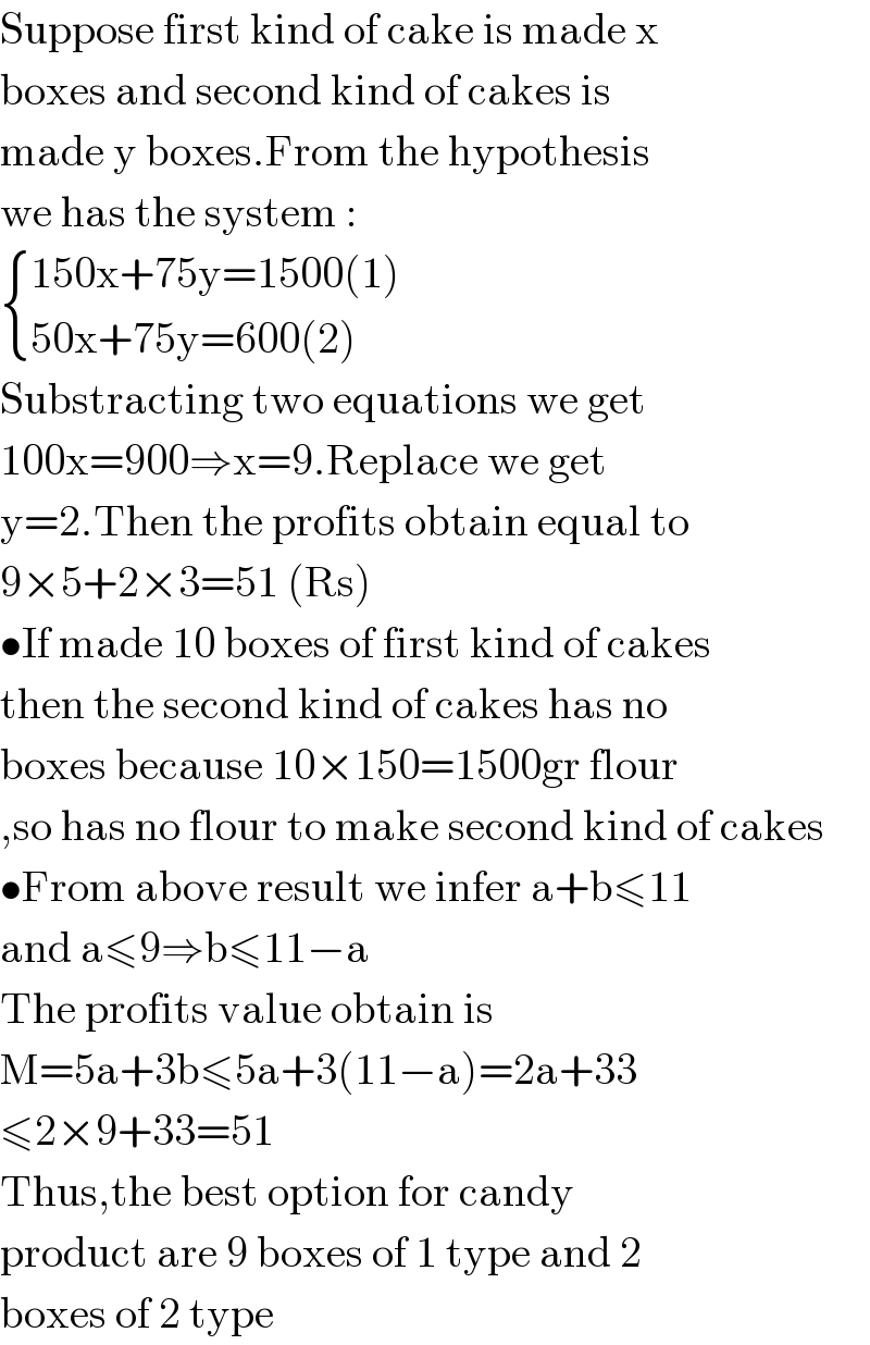 Suppose first kind of cake is made x  boxes and second kind of cakes is  made y boxes.From the hypothesis   we has the system :   { ((150x+75y=1500(1))),((50x+75y=600(2))) :}  Substracting two equations we get  100x=900⇒x=9.Replace we get  y=2.Then the profits obtain equal to  9×5+2×3=51 (Rs)  •If made 10 boxes of first kind of cakes  then the second kind of cakes has no  boxes because 10×150=1500gr flour  ,so has no flour to make second kind of cakes  •From above result we infer a+b≤11  and a≤9⇒b≤11−a  The profits value obtain is  M=5a+3b≤5a+3(11−a)=2a+33  ≤2×9+33=51  Thus,the best option for candy  product are 9 boxes of 1 type and 2  boxes of 2 type  
