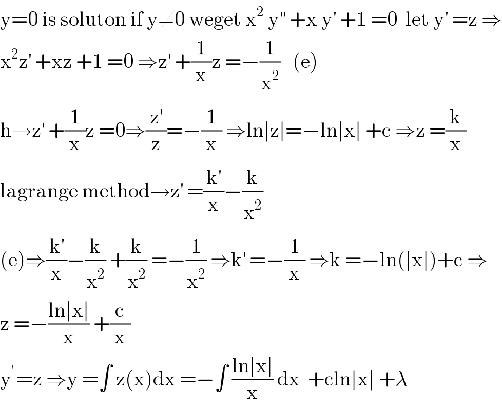 y=0 is soluton if y≠0 weget x^2  y^(′′)  +x y^′  +1 =0  let y^′  =z ⇒  x^2 z^′  +xz +1 =0 ⇒z^′  +(1/x)z =−(1/x^2 )   (e)  h→z^′  +(1/x)z =0⇒(z^′ /z)=−(1/x) ⇒ln∣z∣=−ln∣x∣ +c ⇒z =(k/x)  lagrange method→z^′  =(k^′ /x)−(k/x^2 )  (e)⇒(k^′ /x)−(k/x^2 ) +(k/x^2 ) =−(1/x^2 ) ⇒k^′  =−(1/x) ⇒k =−ln(∣x∣)+c ⇒  z =−((ln∣x∣)/x) +(c/x)  y^(′ ) =z ⇒y =∫ z(x)dx =−∫ ((ln∣x∣)/x) dx  +cln∣x∣ +λ  