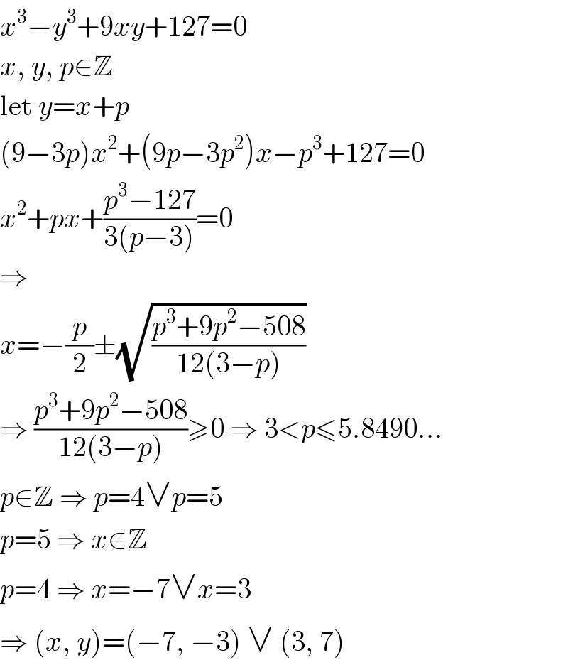 x^3 −y^3 +9xy+127=0  x, y, p∈Z  let y=x+p  (9−3p)x^2 +(9p−3p^2 )x−p^3 +127=0  x^2 +px+((p^3 −127)/(3(p−3)))=0  ⇒  x=−(p/2)±(√((p^3 +9p^2 −508)/(12(3−p))))  ⇒ ((p^3 +9p^2 −508)/(12(3−p)))≥0 ⇒ 3<p≤5.8490...  p∈Z ⇒ p=4∨p=5  p=5 ⇒ x∉Z  p=4 ⇒ x=−7∨x=3  ⇒ (x, y)=(−7, −3) ∨ (3, 7)  