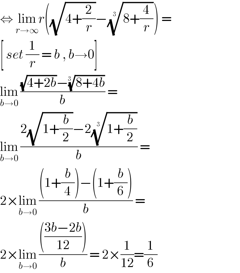 ⇔ lim_(r→∞) r((√(4+(2/r)))−((8+(4/r)))^(1/(3 )) ) =  [ set (1/r) = b , b→0]  lim_(b→0)  (((√(4+2b))−((8+4b))^(1/(3 )) )/b) =  lim_(b→0)  ((2(√(1+(b/2)))−2((1+(b/2)))^(1/(3 )) )/b) =  2×lim_(b→0)  (((1+(b/4))−(1+(b/6)))/b) =  2×lim_(b→0)  (((((3b−2b)/(12))))/b) = 2×(1/(12))=(1/6)  