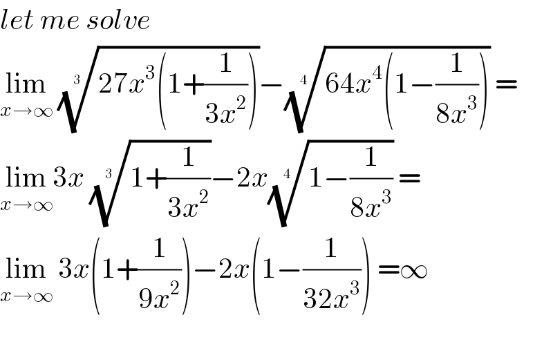 let me solve  lim_(x→∞)  ((27x^3 (1+(1/(3x^2 )))))^(1/(3 )) −((64x^4 (1−(1/(8x^3 )))))^(1/(4 ))  =  lim_(x→∞) 3x ((1+(1/(3x^2 ))))^(1/(3 )) −2x((1−(1/(8x^3 ))))^(1/(4 ))  =  lim_(x→∞)  3x(1+(1/(9x^2 )))−2x(1−(1/(32x^3 ))) =∞    