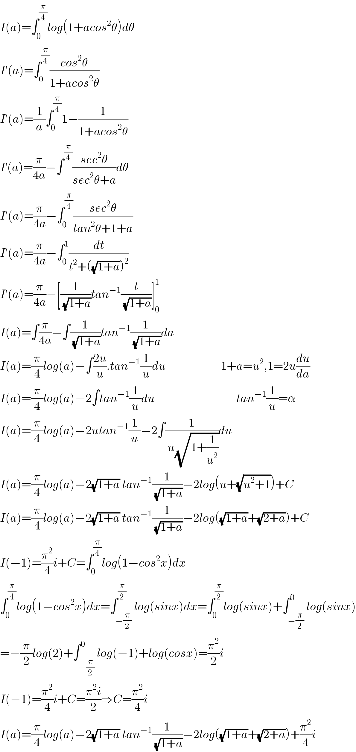 I(a)=∫_0 ^(π/4) log(1+acos^2 θ)dθ  I′(a)=∫_0 ^(π/4) ((cos^2 θ)/(1+acos^2 θ))  I′(a)=(1/a)∫_0 ^(π/4) 1−(1/(1+acos^2 θ))  I^′ (a)=(π/(4a))−∫^(π/4) ((sec^2 θ)/(sec^2 θ+a))dθ  I′(a)=(π/(4a))−∫_0 ^(π/4) ((sec^2 θ)/(tan^2 θ+1+a))  I′(a)=(π/(4a))−∫_0 ^1 (dt/(t^2 +((√(1+a)))^2 ))  I′(a)=(π/(4a))−[(1/( (√(1+a))))tan^(−1) (t/( (√(1+a))))]_0 ^1   I(a)=∫(π/(4a))−∫(1/( (√(1+a))))tan^(−1) (1/( (√(1+a))))da  I(a)=(π/4)log(a)−∫((2u)/u).tan^(−1) (1/u)du                       1+a=u^2 ,1=2u(du/da)  I(a)=(π/4)log(a)−2∫tan^(−1) (1/u)du                                  tan^(−1) (1/u)=α  I(a)=(π/4)log(a)−2utan^(−1) (1/u)−2∫(1/( u(√(1+(1/u^2 )))))du  I(a)=(π/4)log(a)−2(√(1+a)) tan^(−1) (1/( (√(1+a))))−2log(u+(√(u^2 +1)))+C  I(a)=(π/4)log(a)−2(√(1+a)) tan^(−1) (1/( (√(1+a))))−2log((√(1+a))+(√(2+a)))+C  I(−1)=(π^2 /4)i+C=∫_0 ^(π/4) log(1−cos^2 x)dx  ∫_0 ^(π/4) log(1−cos^2 x)dx=∫_(−(π/2)) ^(π/2) log(sinx)dx=∫_0 ^(π/2) log(sinx)+∫_(−(π/2)) ^0 log(sinx)  =−(π/2)log(2)+∫_(−(π/2)) ^0 log(−1)+log(cosx)=(π^2 /2)i  I(−1)=(π^2 /4)i+C=((π^2 i)/2)⇒C=(π^2 /4)i  I(a)=(π/4)log(a)−2(√(1+a)) tan^(−1) (1/( (√(1+a))))−2log((√(1+a))+(√(2+a)))+(π^2 /4)i  