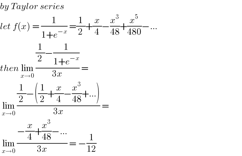 by Taylor series   let f(x) = (1/(1+e^(−x) )) =(1/2)+(x/4)−(x^3 /(48))+(x^5 /(480))−...  then lim_(x→0)  (((1/2)−(1/(1+e^(−x) )))/(3x)) =    lim_(x→0)  (((1/2)−((1/2)+(x/4)−(x^3 /(48))+...))/(3x)) =   lim_(x→0)  ((−(x/4)+(x^3 /(48))−...)/(3x)) = −(1/(12))  