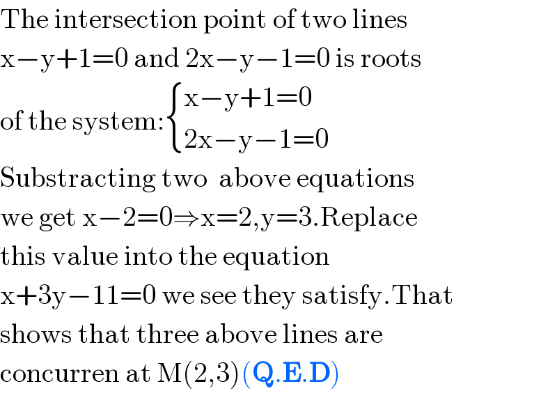 The intersection point of two lines  x−y+1=0 and 2x−y−1=0 is roots  of the system: { ((x−y+1=0)),((2x−y−1=0)) :}  Substracting two  above equations  we get x−2=0⇒x=2,y=3.Replace   this value into the equation   x+3y−11=0 we see they satisfy.That  shows that three above lines are  concurren at M(2,3)(Q.E.D)  