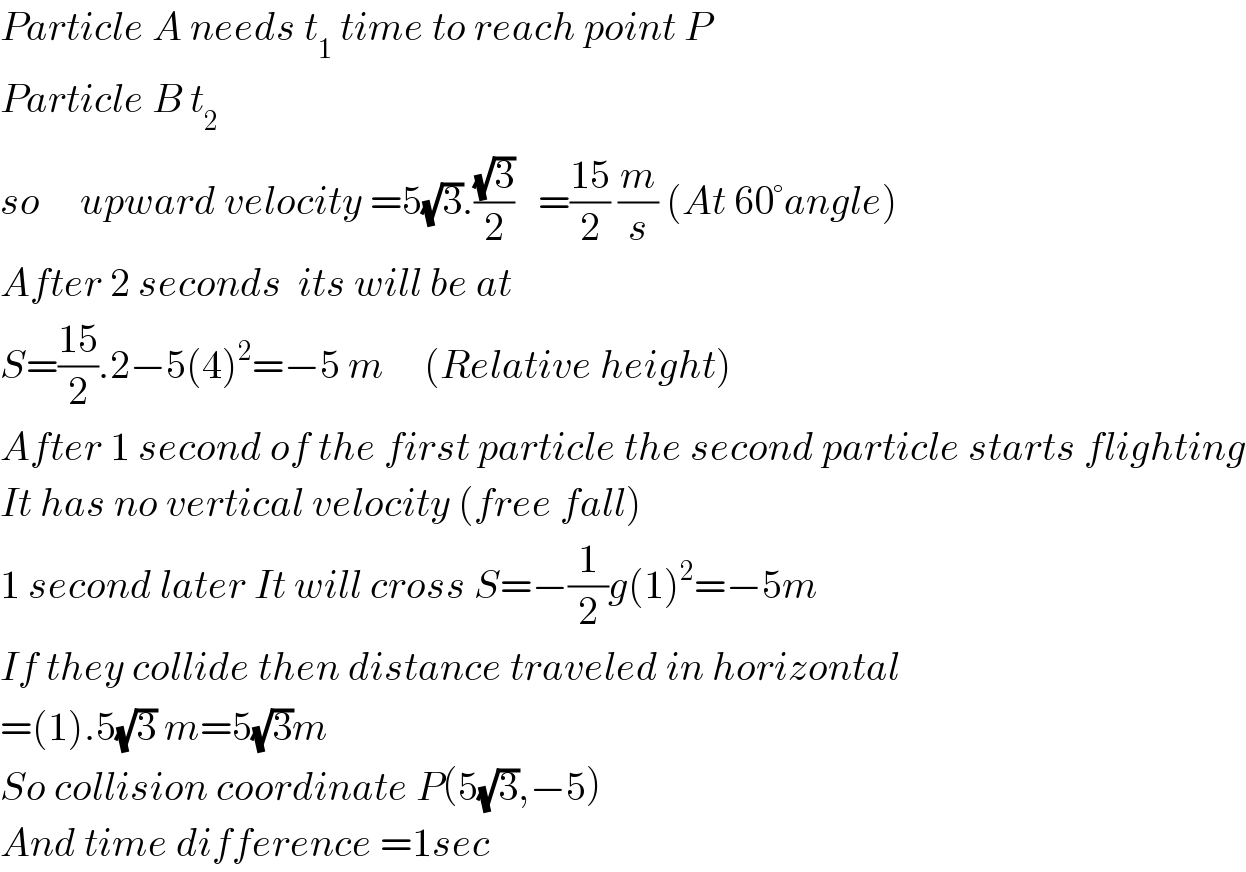 Particle A needs t_1  time to reach point P  Particle B t_2   so     upward velocity =5(√3).((√3)/2)   =((15)/2) (m/s) (At 60°angle)  After 2 seconds  its will be at    S=((15)/2).2−5(4)^2 =−5 m     (Relative height)  After 1 second of the first particle the second particle starts flighting  It has no vertical velocity (free fall)  1 second later It will cross S=−(1/2)g(1)^2 =−5m  If they collide then distance traveled in horizontal  =(1).5(√3) m=5(√3)m  So collision coordinate P(5(√3),−5)  And time difference =1sec  