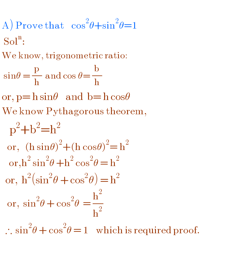     A) Prove that    cos^2 θ+sin^2 θ=1    Sol^n :     We know, trigonometric ratio:    sinθ = (p/h)  and cos θ= (b/h)    or, p= h sinθ    and  b= h cosθ   We know Pythagorous theorem,      p^2 +b^2 =h^2       or,   (h sinθ)^2 +(h cosθ)^2 = h^2        or,h^2  sin^2 θ +h^2  cos^2 θ = h^2      or,  h^2 (sin^2 θ + cos^2 θ) = h^2       or,  sin^2 θ + cos^2 θ  = (h^2 /h^2 )     ∴  sin^2 θ + cos^2 θ = 1    which is required proof.       