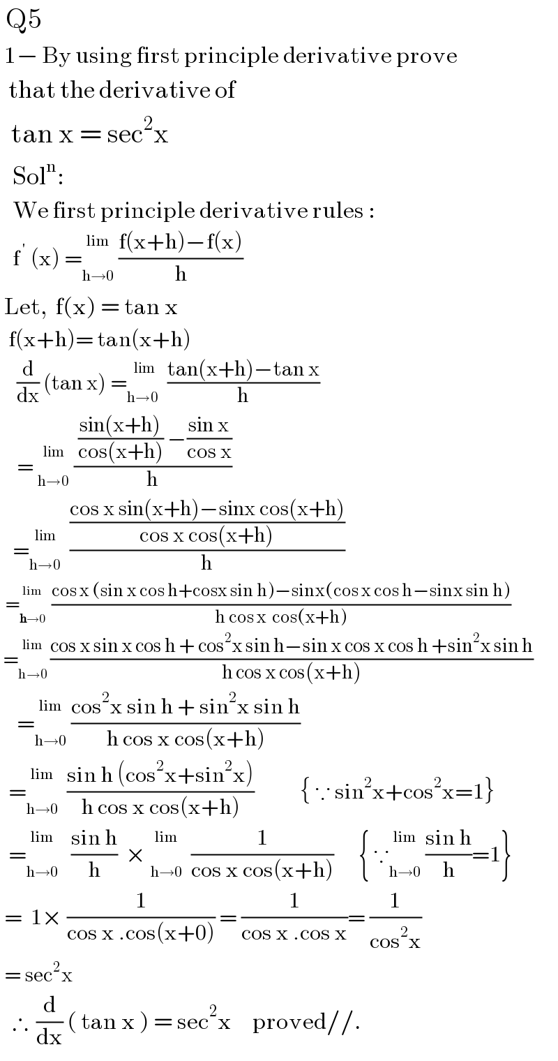  Q5   1− By using first principle derivative prove    that the derivative of    tan x = sec^2 x     Sol^n :        We first principle derivative rules :     f^( ′)  (x) = _(h→0) ^(lim)  ((f(x+h)−f(x))/h)   Let,  f(x) = tan x    f(x+h)= tan(x+h)      (d/dx) (tan x) = _(h→0) ^( lim)   ((tan(x+h)−tan x)/h)      =  _(h→0) ^(lim)  (( ((sin(x+h))/(cos(x+h))) −((sin x)/(cos x)))/h)     = _(h→0) ^(lim)   (((cos x sin(x+h)−sinx cos(x+h))/(cos x cos(x+h)))/h)    = _(h→0) ^(lim)   ((cos x (sin x cos h+cosx sin h)−sinx(cos x cos h−sinx sin h))/(h cos x  cos(x+h)))   = _(h→0) ^(lim)  ((cos x sin x cos h + cos^2 x sin h−sin x cos x cos h +sin^2 x sin h)/(h cos x cos(x+h)))      = _(h→0) ^(lim)  ((cos^2 x sin h + sin^2 x sin h)/(h cos x cos(x+h)))    = _(h→0) ^(lim)   ((sin h (cos^2 x+sin^2 x))/(h cos x cos(x+h)))           { ∵ sin^2 x+cos^2 x=1}    = _(h→0) ^(lim)    ((sin h)/h)  ×  _(h→0) ^(lim)   (1/(cos x cos(x+h)))      { ∵ _(h→0) ^(lim)  ((sin h)/h)=1}   =  1× (1/(cos x .cos(x+0))) = (1/(cos x .cos x))= (1/(cos^2 x))   = sec^2 x     ∴  (d/dx) ( tan x ) = sec^2 x     proved//.  