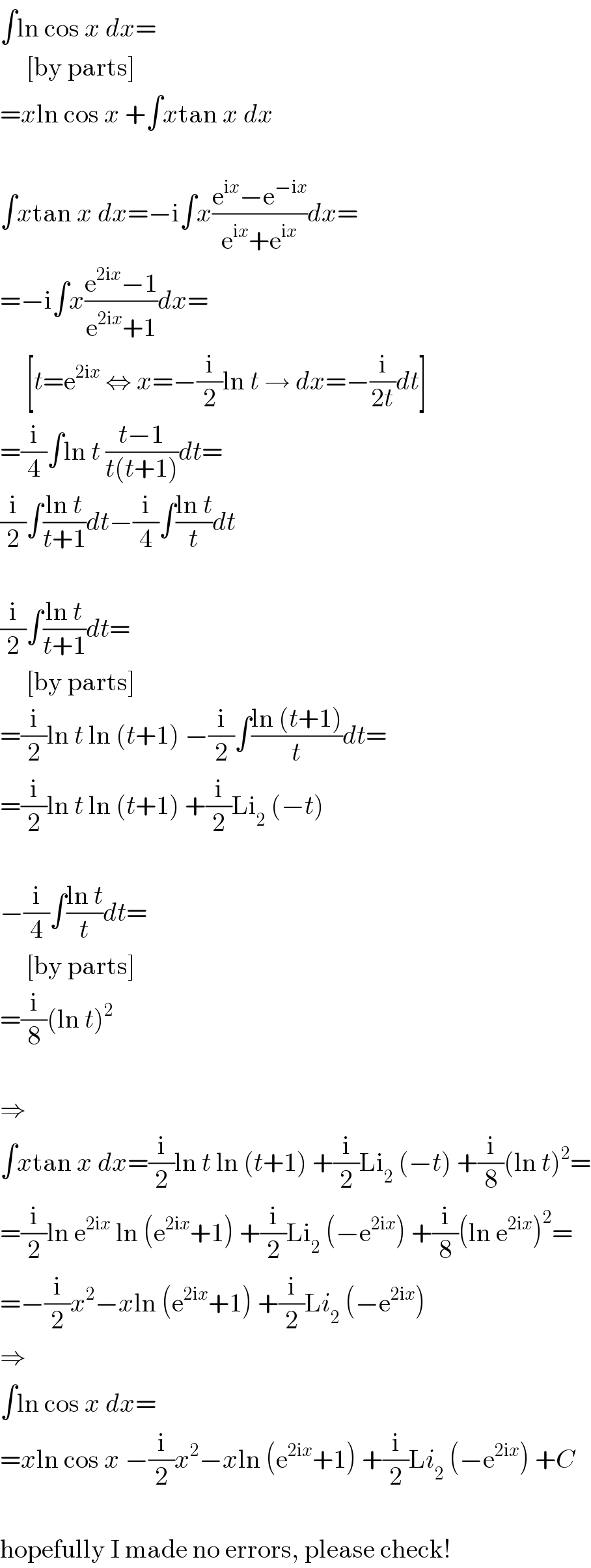 ∫ln cos x dx=       [by parts]  =xln cos x +∫xtan x dx    ∫xtan x dx=−i∫x((e^(ix) −e^(−ix) )/(e^(ix) +e^(ix) ))dx=  =−i∫x((e^(2ix) −1)/(e^(2ix) +1))dx=       [t=e^(2ix)  ⇔ x=−(i/2)ln t → dx=−(i/(2t))dt]  =(i/4)∫ln t ((t−1)/(t(t+1)))dt=  (i/2)∫((ln t)/(t+1))dt−(i/4)∫((ln t)/t)dt    (i/2)∫((ln t)/(t+1))dt=       [by parts]  =(i/2)ln t ln (t+1) −(i/2)∫((ln (t+1))/t)dt=  =(i/2)ln t ln (t+1) +(i/2)Li_2  (−t)    −(i/4)∫((ln t)/t)dt=       [by parts]  =(i/8)(ln t)^2     ⇒  ∫xtan x dx=(i/2)ln t ln (t+1) +(i/2)Li_2  (−t) +(i/8)(ln t)^2 =  =(i/2)ln e^(2ix)  ln (e^(2ix) +1) +(i/2)Li_2  (−e^(2ix) ) +(i/8)(ln e^(2ix) )^2 =  =−(i/2)x^2 −xln (e^(2ix) +1) +(i/2)Li_2  (−e^(2ix) )  ⇒  ∫ln cos x dx=  =xln cos x −(i/2)x^2 −xln (e^(2ix) +1) +(i/2)Li_2  (−e^(2ix) ) +C    hopefully I made no errors, please check!  