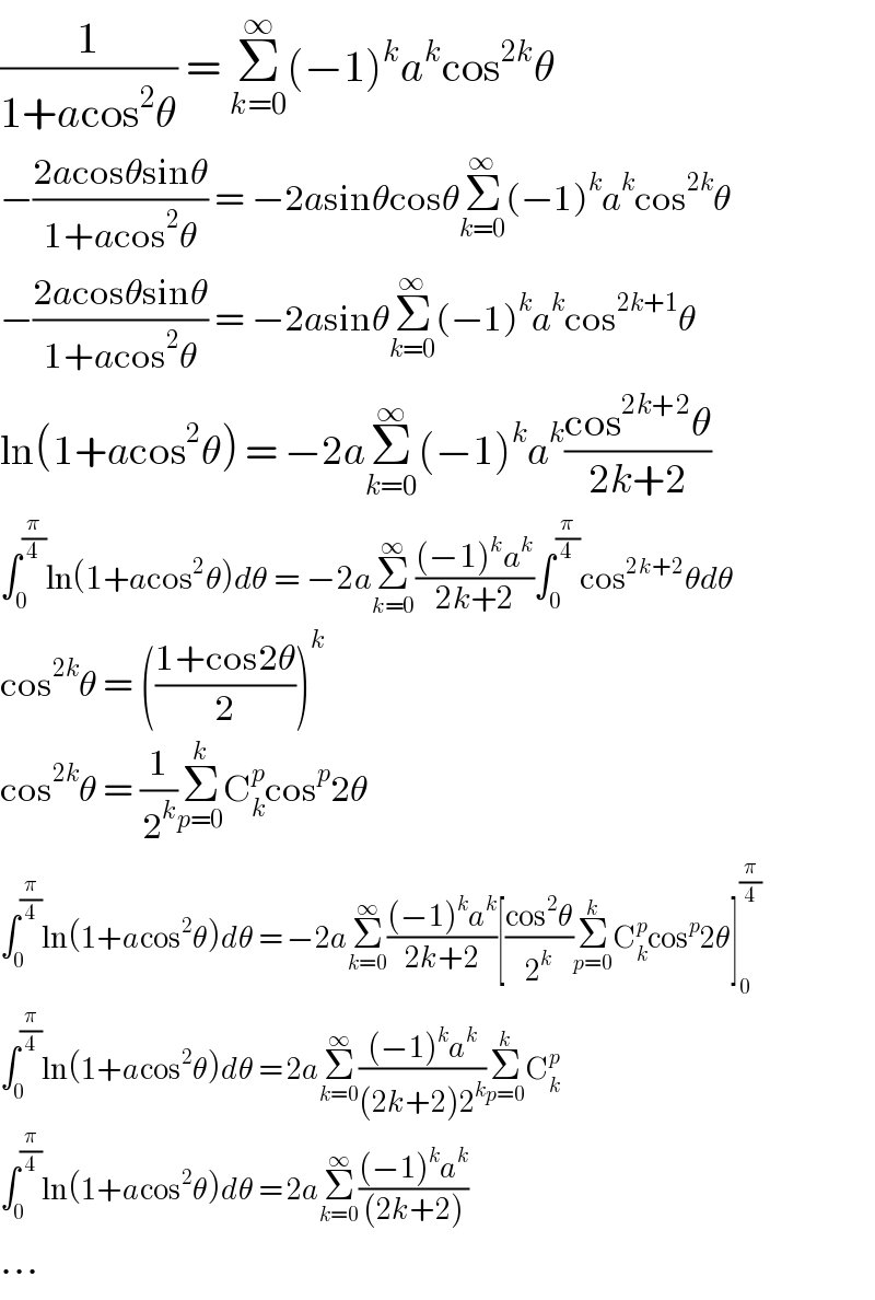 (1/(1+acos^2 θ)) = Σ_(k=0) ^∞ (−1)^k a^k cos^(2k) θ  −((2acosθsinθ)/(1+acos^2 θ)) = −2asinθcosθΣ_(k=0) ^∞ (−1)^k a^k cos^(2k) θ  −((2acosθsinθ)/(1+acos^2 θ)) = −2asinθΣ_(k=0) ^∞ (−1)^k a^k cos^(2k+1) θ  ln(1+acos^2 θ) = −2aΣ_(k=0) ^∞ (−1)^k a^k ((cos^(2k+2) θ)/(2k+2))  ∫_0 ^(π/4) ln(1+acos^2 θ)dθ = −2aΣ_(k=0) ^∞ (((−1)^k a^k )/(2k+2))∫_0 ^(π/4) cos^(2k+2) θdθ  cos^(2k) θ = (((1+cos2θ)/2))^k   cos^(2k) θ = (1/2^k )Σ_(p=0) ^k C_k ^p cos^p 2θ  ∫_0 ^(π/4) ln(1+acos^2 θ)dθ = −2aΣ_(k=0) ^∞ (((−1)^k a^k )/(2k+2))[((cos^2 θ)/2^k )Σ_(p=0) ^k C_k ^p cos^p 2θ]_0 ^(π/4)   ∫_0 ^(π/4) ln(1+acos^2 θ)dθ = 2aΣ_(k=0) ^∞ (((−1)^k a^k )/((2k+2)2^k ))Σ_(p=0) ^k C_k ^p   ∫_0 ^(π/4) ln(1+acos^2 θ)dθ = 2aΣ_(k=0) ^∞ (((−1)^k a^k )/((2k+2)))  ...  