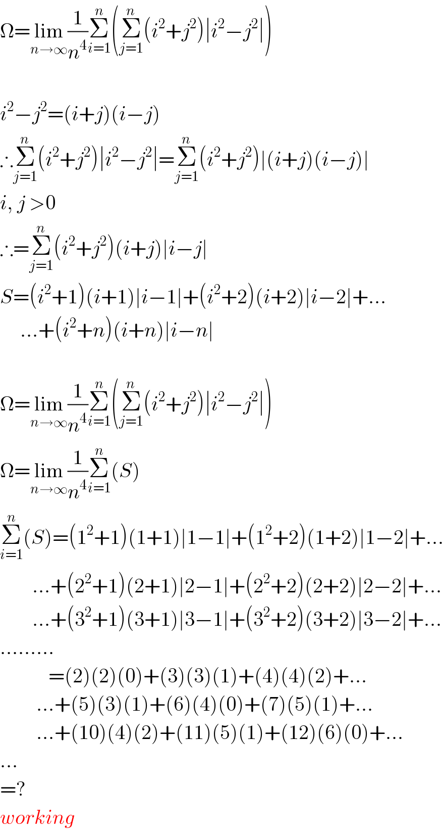Ω=lim_(n→∞) (1/n^4 )Σ_(i=1) ^n (Σ_(j=1) ^n (i^2 +j^2 )∣i^2 −j^2 ∣)     i^2 −j^2 =(i+j)(i−j)  ∴Σ_(j=1) ^n (i^2 +j^2 )∣i^2 −j^2 ∣=Σ_(j=1) ^n (i^2 +j^2 )∣(i+j)(i−j)∣  i, j >0  ∴=Σ_(j=1) ^n (i^2 +j^2 )(i+j)∣i−j∣  S=(i^2 +1)(i+1)∣i−1∣+(i^2 +2)(i+2)∣i−2∣+...       ...+(i^2 +n)(i+n)∣i−n∣     Ω=lim_(n→∞) (1/n^4 )Σ_(i=1) ^n (Σ_(j=1) ^n (i^2 +j^2 )∣i^2 −j^2 ∣)  Ω=lim_(n→∞) (1/n^4 )Σ_(i=1) ^n (S)  Σ_(i=1) ^n (S)=(1^2 +1)(1+1)∣1−1∣+(1^2 +2)(1+2)∣1−2∣+...          ...+(2^2 +1)(2+1)∣2−1∣+(2^2 +2)(2+2)∣2−2∣+...          ...+(3^2 +1)(3+1)∣3−1∣+(3^2 +2)(3+2)∣3−2∣+...  .........              =(2)(2)(0)+(3)(3)(1)+(4)(4)(2)+...           ...+(5)(3)(1)+(6)(4)(0)+(7)(5)(1)+...           ...+(10)(4)(2)+(11)(5)(1)+(12)(6)(0)+...  ...  =?  working  