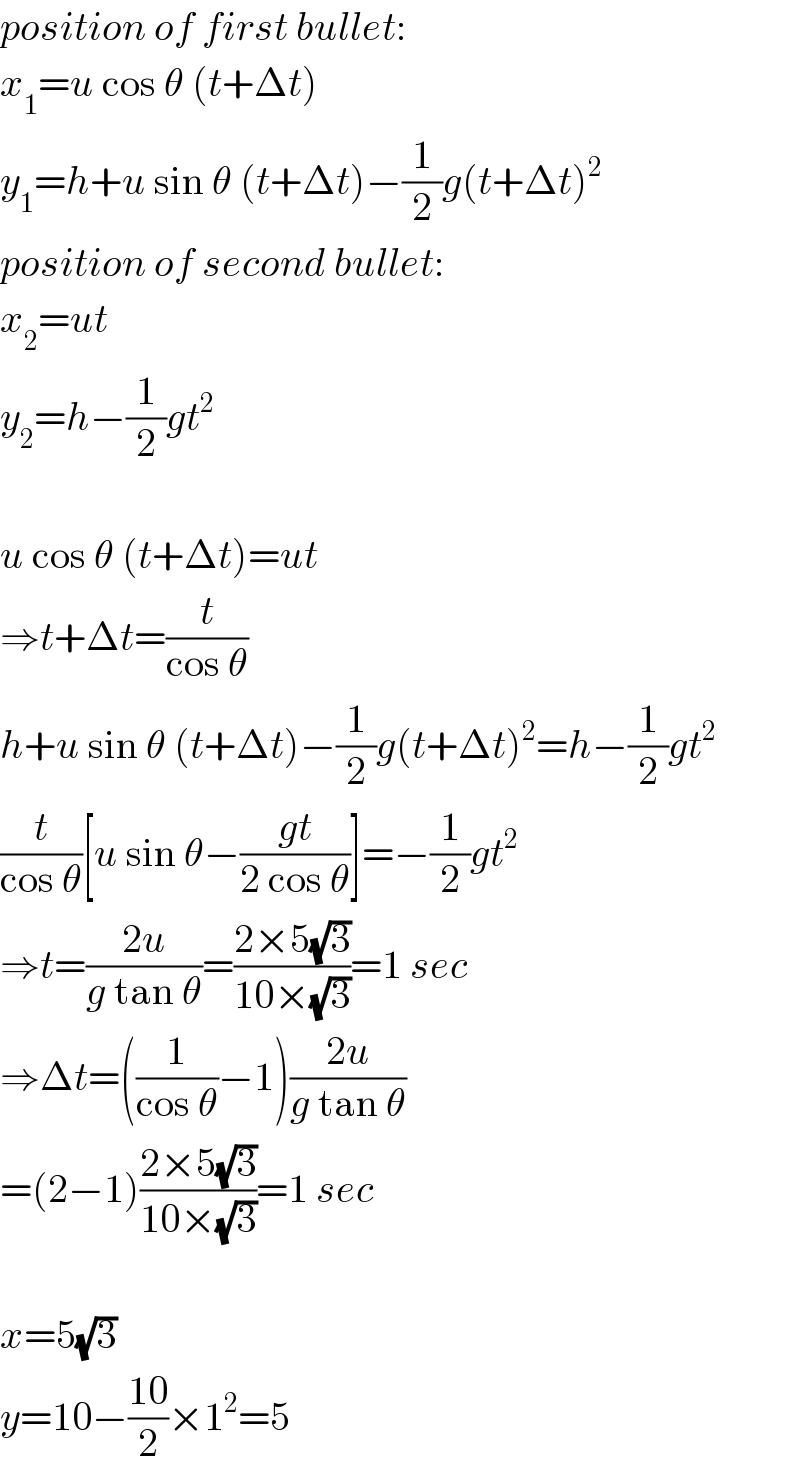 position of first bullet:  x_1 =u cos θ (t+Δt)  y_1 =h+u sin θ (t+Δt)−(1/2)g(t+Δt)^2   position of second bullet:  x_2 =ut  y_2 =h−(1/2)gt^2     u cos θ (t+Δt)=ut  ⇒t+Δt=(t/(cos θ))  h+u sin θ (t+Δt)−(1/2)g(t+Δt)^2 =h−(1/2)gt^2   (t/(cos θ))[u sin θ−((gt)/(2 cos θ))]=−(1/2)gt^2   ⇒t=((2u)/(g tan θ))=((2×5(√3))/(10×(√3)))=1 sec  ⇒Δt=((1/(cos θ))−1)((2u)/(g tan θ))  =(2−1)((2×5(√3))/(10×(√3)))=1 sec    x=5(√3)  y=10−((10)/2)×1^2 =5  
