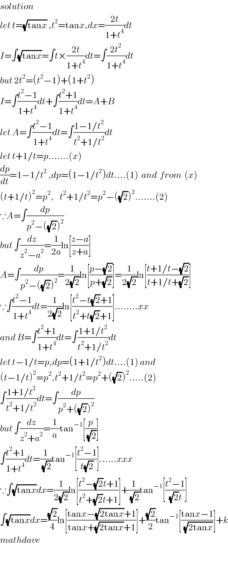 solution  let t=(√(tanx)) ,t^2 =tanx,dx=((2t)/(1+t^4 ))dt  I=∫(√(tanx))=∫t×((2t)/(1+t^4 ))dt=∫((2t^2 )/(1+t^4 ))dt  but 2t^2 =(t^2 −1)+(1+t^2 )  I=∫((t^2 −1)/(1+t^4 ))dt+∫((t^2 +1)/(1+t^4 ))dt=A+B  let A=∫((t^2 −1)/(1+t^4 ))dt=∫((1−1/t^2 )/(t^2 +1/t^2 ))dt  let t+1/t=p.......(x)  (dp/dt)=1−1/t^2  ,dp=(1−1/t^2 )dt....(1)  and  from  (x)  (t+1/t)^2 =p^2 ,    t^2 +1/t^2 =p^2 −((√2))^2 .......(2)  ∵A=∫(dp/(p^2 −((√2))^2 ))  but ∫(dz/(z^2 −a^2 ))=(1/(2a))ln[((z−a)/(z+a))]  A=∫(dp/(p^2 −((√2))^2 ))=(1/(2(√2)))ln[((p−(√2))/(p+(√2)))]=(1/(2(√2)))ln[((t+1/t−(√2))/(t+1/t+(√2)))]  ∵∫((t^2 −1)/(1+t^4 ))dt=(1/(2(√2)))ln[((t^2 −t(√2)+1)/(t^2 +t(√2)+1))]........xx  and B=∫((t^2 +1)/(1+t^4 ))dt=∫((1+1/t^2 )/(t^2 +1/t^2 ))dt  let t−1/t=p,dp=(1+1/t^2 )dt....(1) and   (t−1/t)^2 =p^2 ,t^2 +1/t^2 =p^2 +((√2))^2 .....(2)  ∫((1+1/t^2 )/(t^2 +1/t^2 ))dt=∫(dp/(p^2 +((√2))^2 ))  but ∫(dz/(z^2 +a^2 ))=(1/a)tan^(−1) [(p/(√2))]  ∫((t^2 +1)/(1+t^4 ))dt=(1/(√2))tan^(−1) [((t^2 −1)/(t(√2)))]......xxx  ∵∫(√(tanx))dx=(1/(2(√2)))ln[((t^2 −(√2)t+1)/(t^2 +(√2)t+1))]+(1/(√2))tan^(−1) [((t^2 −1)/((√2)t))]  ∫(√(tanx))dx=((√2)/4)ln[((tanx−(√(2tanx))+1)/(tanx+(√(2tanx))+1))]+((√2)/2)tan^(−1) [((tanx−1)/(√(2tanx)))]+k  mathdave    