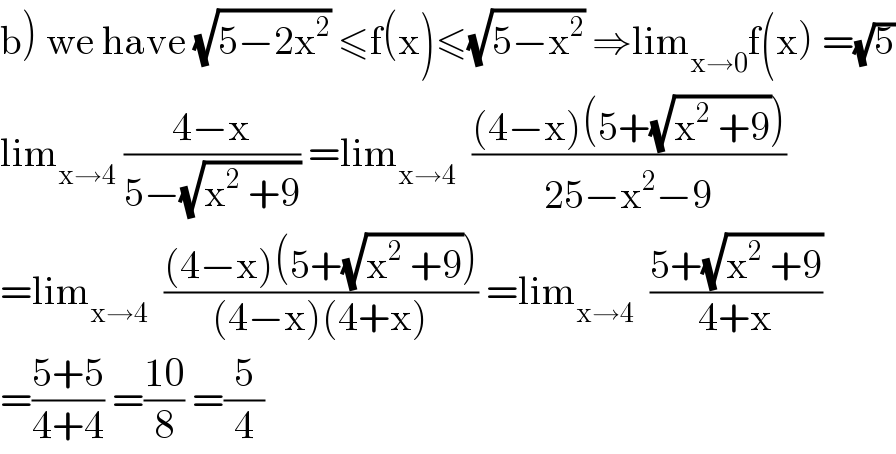 b) we have (√(5−2x^2 )) ≤f(x)≤(√(5−x^2 )) ⇒lim_(x→0) f(x) =(√5)  lim_(x→4)  ((4−x)/(5−(√(x^2  +9)))) =lim_(x→4)   (((4−x)(5+(√(x^2  +9))))/(25−x^2 −9))  =lim_(x→4)   (((4−x)(5+(√(x^2  +9))))/((4−x)(4+x))) =lim_(x→4)   ((5+(√(x^2  +9)))/(4+x))  =((5+5)/(4+4)) =((10)/8) =(5/4)  