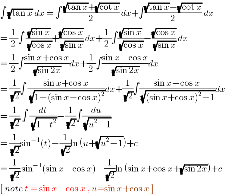 ∫ (√(tan x)) dx = ∫ (((√(tan x))+(√(cot x)))/2) dx+∫(((√(tan x))−(√(cot x)))/2) dx  = (1/2)∫ ((√(sin x))/( (√(cos x))))+((√(cos x))/( (√(sin x)))) dx+(1/2)∫((√(sin x))/( (√(cos x))))−((√(cos x))/( (√(sin x)))) dx  = (1/2)∫((sin x+cos x)/( (√(sin 2x))))dx+(1/2)∫((sin x−cos x)/( (√(sin 2x))))dx  = (1/( (√2)))∫ ((sin x+cos x)/( (√(1−(sin x−cos x)^2 ))))dx+(1/( (√2)))∫((sin x−cos x)/( (√((sin x+cos x)^2 −1))))dx  = (1/( (√2))) ∫ (dt/( (√(1−t^2 ))))−(1/( (√2)))∫(du/( (√(u^2 −1))))  = (1/( (√2)))sin^(−1) (t)−(1/( (√2)))ln (u+(√(u^2 −1)))+c  = (1/( (√2))) sin^(−1) (sin x−cos x)−(1/( (√2)))ln (sin x+cos x+(√(sin 2x)))+c  [ note t = sin x−cos x , u=sin x+cos x ]  