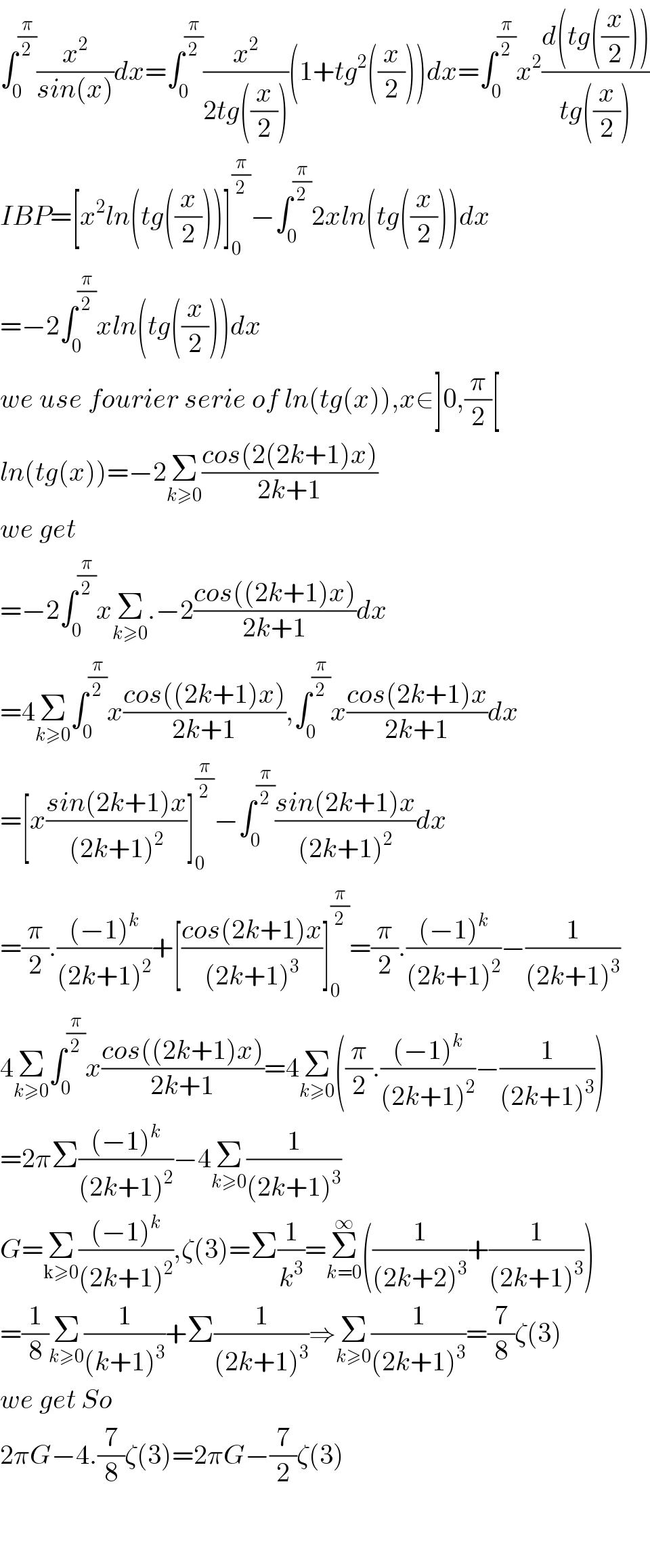 ∫_0 ^(π/2) (x^2 /(sin(x)))dx=∫_0 ^(π/2) (x^2 /(2tg((x/2))))(1+tg^2 ((x/2)))dx=∫_0 ^(π/2) x^2 ((d(tg((x/2))))/(tg((x/2))))  IBP=[x^2 ln(tg((x/2)))]_0 ^(π/2) −∫_0 ^(π/2) 2xln(tg((x/2)))dx  =−2∫_0 ^(π/2) xln(tg((x/2)))dx  we use fourier serie of ln(tg(x)),x∈]0,(π/2)[  ln(tg(x))=−2Σ_(k≥0) ((cos(2(2k+1)x))/(2k+1))  we get  =−2∫_0 ^(π/2) xΣ_(k≥0) .−2((cos((2k+1)x))/(2k+1))dx  =4Σ_(k≥0) ∫_0 ^(π/2) x((cos((2k+1)x))/(2k+1)),∫_0 ^(π/2) x((cos(2k+1)x)/(2k+1))dx  =[x((sin(2k+1)x)/((2k+1)^2 ))]_0 ^(π/2) −∫_0 ^(π/2) ((sin(2k+1)x)/((2k+1)^2 ))dx  =(π/2).(((−1)^k )/((2k+1)^2 ))+[((cos(2k+1)x)/((2k+1)^3 ))]_0 ^(π/2) =(π/2).(((−1)^k )/((2k+1)^2 ))−(1/((2k+1)^3 ))  4Σ_(k≥0) ∫_0 ^(π/2) x((cos((2k+1)x))/(2k+1))=4Σ_(k≥0) ((π/2).(((−1)^k )/((2k+1)^2 ))−(1/((2k+1)^3 )))  =2πΣ(((−1)^k )/((2k+1)^2 ))−4Σ_(k≥0) (1/((2k+1)^3 ))  G=Σ_(k≥0) (((−1)^k )/((2k+1)^2 )),ζ(3)=Σ(1/k^3 )=Σ_(k=0) ^∞ ((1/((2k+2)^3 ))+(1/((2k+1)^3 )))  =(1/8)Σ_(k≥0) (1/((k+1)^3 ))+Σ(1/((2k+1)^3 ))⇒Σ_(k≥0) (1/((2k+1)^3 ))=(7/8)ζ(3)  we get So  2πG−4.(7/8)ζ(3)=2πG−(7/2)ζ(3)      