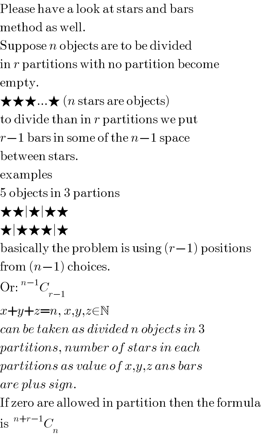 Please have a look at stars and bars  method as well.  Suppose n objects are to be divided  in r partitions with no partition become  empty.  ★★★...★ (n stars are objects)  to divide than in r partitions we put  r−1 bars in some of the n−1 space  between stars.  examples  5 objects in 3 partions  ★★∣★∣★★  ★∣★★★∣★  basically the problem is using (r−1) positions  from (n−1) choices.  Or:^(n−1) C_(r−1)   x+y+z=n, x,y,z∈N  can be taken as divided n objects in 3  partitions, number of stars in each  partitions as value of x,y,z ans bars  are plus sign.  If zero are allowed in partition then the formula  is ^(n+r−1) C_n   