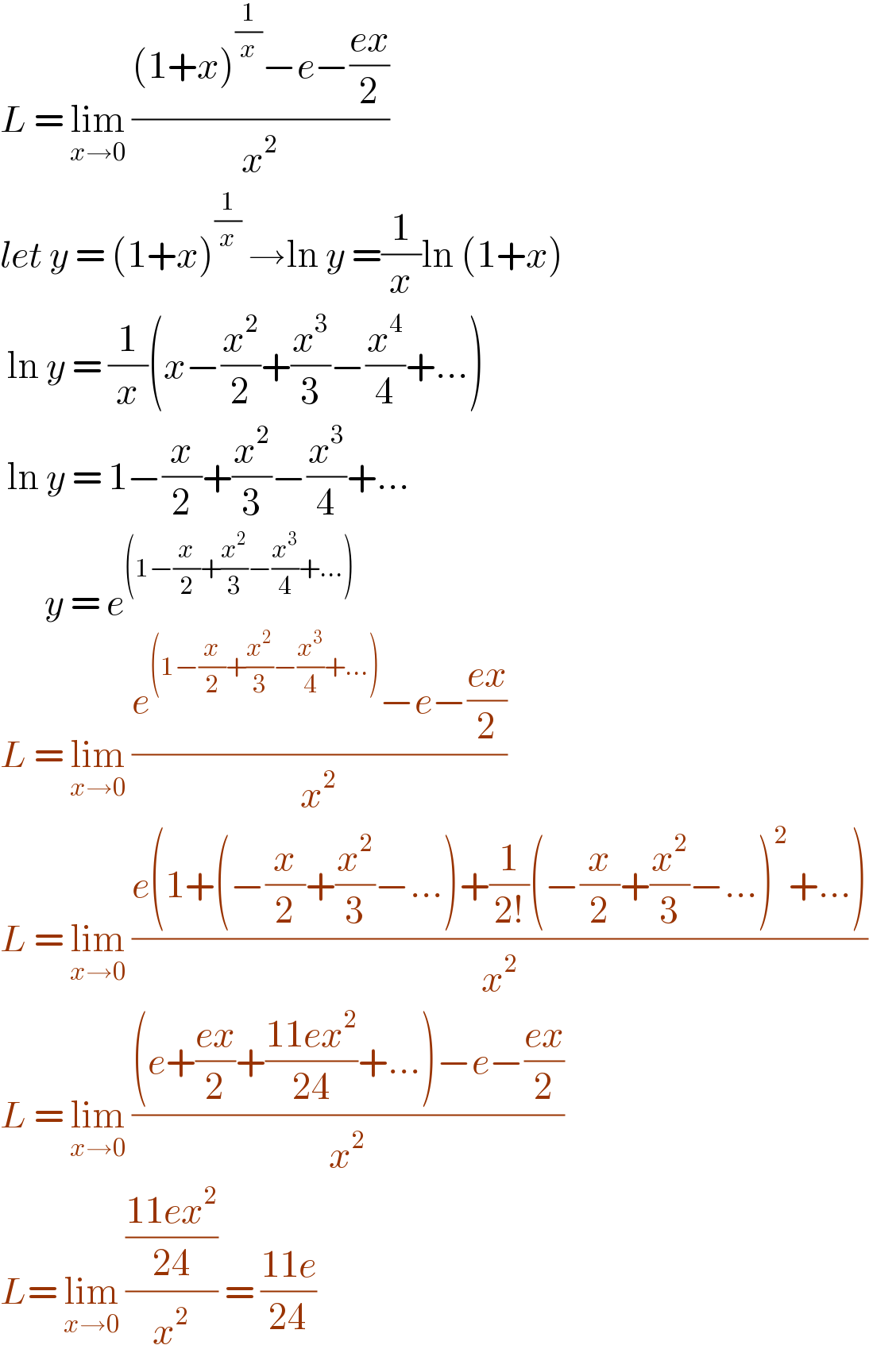 L = lim_(x→0)  (((1+x)^(1/x) −e−((ex)/2))/x^2 )   let y = (1+x)^(1/x)  →ln y =(1/x)ln (1+x)   ln y = (1/x)(x−(x^2 /2)+(x^3 /3)−(x^4 /4)+...)   ln y = 1−(x/2)+(x^2 /3)−(x^3 /4)+...         y = e^((1−(x/2)+(x^2 /3)−(x^3 /4)+...))   L = lim_(x→0)  ((e^((1−(x/2)+(x^2 /3)−(x^3 /4)+...)) −e−((ex)/2))/x^2 )  L = lim_(x→0)  ((e(1+(−(x/2)+(x^2 /3)−...)+(1/(2!))(−(x/2)+(x^2 /3)−...)^2 +...))/x^2 )  L = lim_(x→0)  (((e+((ex)/2)+((11ex^2 )/(24))+...)−e−((ex)/2))/x^2 )  L= lim_(x→0)  (((11ex^2 )/(24))/x^2 ) = ((11e)/(24))  