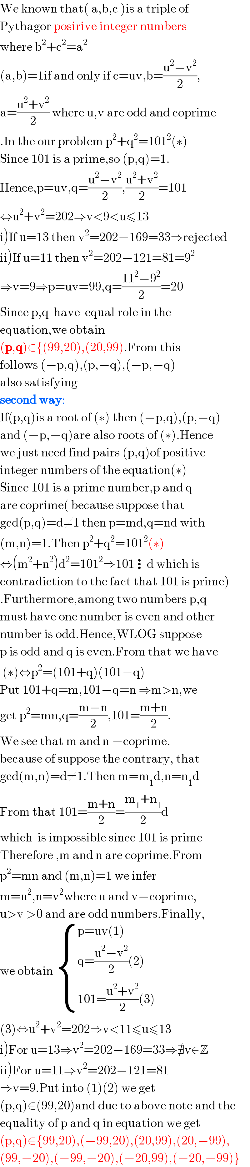 We known that( a,b,c )is a triple of   Pythagor posirive integer numbers   where b^2 +c^2 =a^2   (a,b)=1if and only if c=uv,b=((u^2 −v^2 )/2),  a=((u^2 +v^2 )/2) where u,v are odd and coprime  .In the our problem p^2 +q^2 =101^2 (∗)  Since 101 is a prime,so (p,q)=1.  Hence,p=uv,q=((u^2 −v^2 )/2),((u^2 +v^2 )/2)=101  ⇔u^2 +v^2 =202⇒v<9<u≤13  i)If u=13 then v^2 =202−169=33⇒rejected  ii)If u=11 then v^2 =202−121=81=9^2   ⇒v=9⇒p=uv=99,q=((11^2 −9^2 )/2)=20  Since p,q  have  equal role in the  equation,we obtain   (p,q)∈{(99,20),(20,99).From this  follows (−p,q),(p,−q),(−p,−q)  also satisfying  second way:  If(p,q)is a root of (∗) then (−p,q),(p,−q)  and (−p,−q)are also roots of (∗).Hence  we just need find pairs (p,q)of positive  integer numbers of the equation(∗)  Since 101 is a prime number,p and q  are coprime( because suppose that   gcd(p,q)=d≠1 then p=md,q=nd with  (m,n)=1.Then p^2 +q^2 =101^2 (∗)  ⇔(m^2 +n^2 )d^2 =101^2 ⇒101⋮d which is  contradiction to the fact that 101 is prime)  .Furthermore,among two numbers p,q  must have one number is even and other  number is odd.Hence,WLOG suppose  p is odd and q is even.From that we have   (∗)⇔p^2 =(101+q)(101−q)  Put 101+q=m,101−q=n ⇒m>n,we  get p^2 =mn,q=((m−n)/2),101=((m+n)/2).  We see that m and n −coprime.  because of suppose the contrary, that  gcd(m,n)=d≠1.Then m=m_1 d,n=n_1 d  From that 101=((m+n)/2)=((m_1 +n_1 )/2)d  which  is impossible since 101 is prime  Therefore ,m and n are coprime.From  p^2 =mn and (m,n)=1 we infer   m=u^2 ,n=v^2 where u and v−coprime,  u>v >0 and are odd numbers.Finally,  we obtain  { ((p=uv(1))),((q=((u^2 −v^2 )/2)(2))),((101=((u^2 +v^2 )/2)(3))) :}  (3)⇔u^2 +v^2 =202⇒v<11≤u≤13  i)For u=13⇒v^2 =202−169=33⇒∄v∈Z  ii)For u=11⇒v^2 =202−121=81  ⇒v=9.Put into (1)(2) we get  (p,q)∈(99,20)and due to above note and the  equality of p and q in equation we get  (p,q)∈{99,20),(−99,20),(20,99),(20,−99),  (99,−20),(−99,−20),(−20,99),(−20,−99)}  