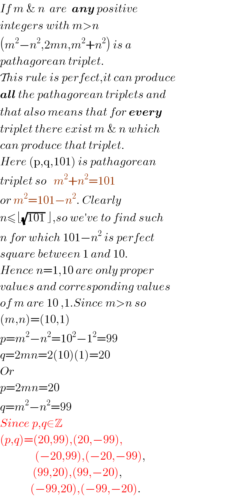 If m & n  are  any positive  integers with m>n  (m^2 −n^2 ,2mn,m^2 +n^2 ) is a  pathagorean triplet.  This rule is perfect,it can produce  all the pathagorean triplets and  that also means that for every  triplet there exist m & n which  can produce that triplet.  Here (p,q,101) is pathagorean  triplet so   m^2 +n^2 =101  or m^2 =101−n^2 . Clearly  n≤⌊(√(101)) ⌋,so we′ve to find such  n for which 101−n^2  is perfect  square between 1 and 10.  Hence n=1,10 are only proper   values and corresponding values  of m are 10 ,1.Since m>n so  (m,n)=(10,1)  p=m^2 −n^2 =10^2 −1^2 =99  q=2mn=2(10)(1)=20  Or  p=2mn=20  q=m^2 −n^2 =99  Since p,q∈Z  (p,q)=(20,99),(20,−99),                 (−20,99),(−20,−99),                (99,20),(99,−20),               (−99,20),(−99,−20).  