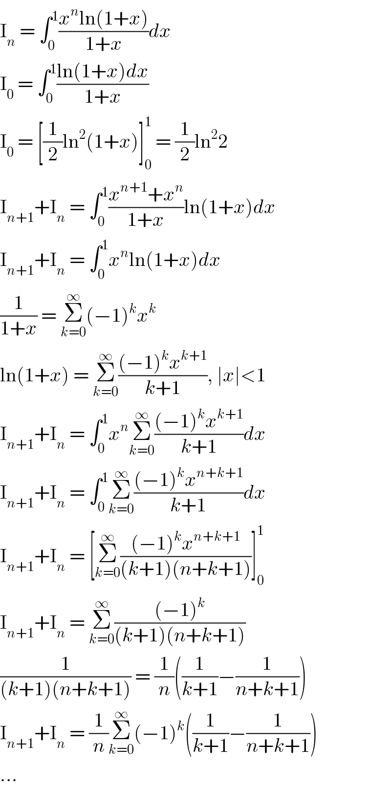I_n  = ∫_0 ^1 ((x^n ln(1+x))/(1+x))dx  I_0  = ∫_0 ^1 ((ln(1+x)dx)/(1+x))  I_0  = [(1/2)ln^2 (1+x)]_0 ^1  = (1/2)ln^2 2  I_(n+1) +I_n  = ∫_0 ^1 ((x^(n+1) +x^n )/(1+x))ln(1+x)dx  I_(n+1) +I_n  = ∫_0 ^1 x^n ln(1+x)dx  (1/(1+x)) = Σ_(k=0) ^∞ (−1)^k x^k   ln(1+x) = Σ_(k=0) ^∞ (((−1)^k x^(k+1) )/(k+1)), ∣x∣<1  I_(n+1) +I_n  = ∫_0 ^1 x^n Σ_(k=0) ^∞ (((−1)^k x^(k+1) )/(k+1))dx  I_(n+1) +I_n  = ∫_0 ^1 Σ_(k=0) ^∞ (((−1)^k x^(n+k+1) )/(k+1))dx  I_(n+1) +I_n  = [Σ_(k=0) ^∞ (((−1)^k x^(n+k+1) )/((k+1)(n+k+1)))]_0 ^1   I_(n+1) +I_n  = Σ_(k=0) ^∞ (((−1)^k )/((k+1)(n+k+1)))  (1/((k+1)(n+k+1))) = (1/n)((1/(k+1))−(1/(n+k+1)))  I_(n+1) +I_n  = (1/n)Σ_(k=0) ^∞ (−1)^k ((1/(k+1))−(1/(n+k+1)))  ...  
