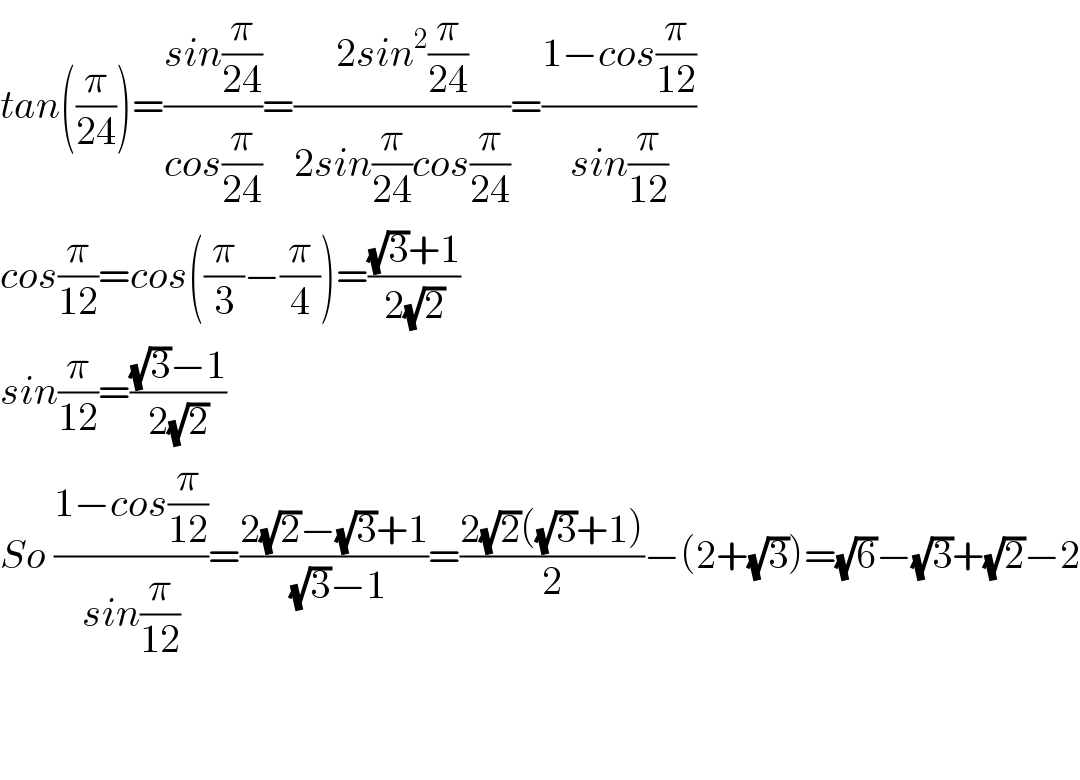 tan((π/(24)))=((sin(π/(24)))/(cos(π/(24))))=((2sin^2 (π/(24)))/(2sin(π/(24))cos(π/(24))))=((1−cos(π/(12)))/(sin(π/(12))))  cos(π/(12))=cos((π/3)−(π/4))=(((√3)+1)/(2(√2)))  sin(π/(12))=(((√3)−1)/(2(√2)))  So ((1−cos(π/(12)))/(sin(π/(12))))=((2(√2)−(√3)+1)/( (√3)−1))=((2(√2)((√3)+1))/2)−(2+(√3))=(√6)−(√3)+(√2)−2      