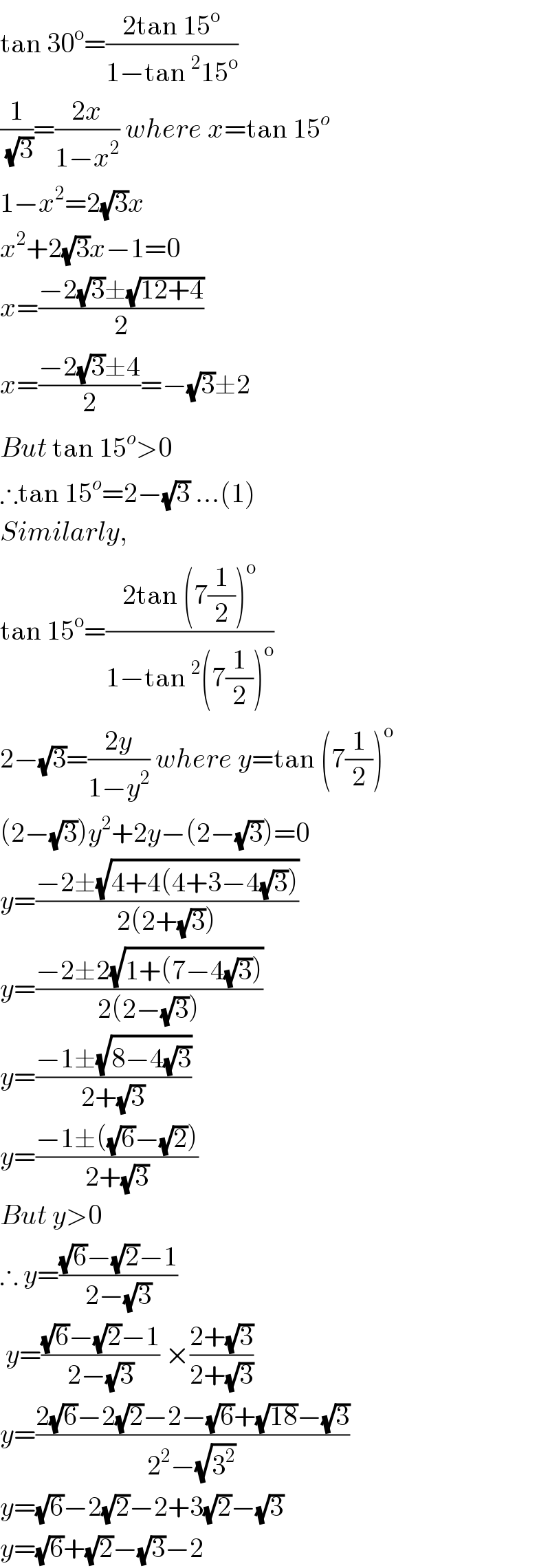 tan 30^o =((2tan 15^o )/(1−tan^2 15^o ))  (1/( (√3)))=((2x)/(1−x^2 )) where x=tan 15^o   1−x^2 =2(√3)x  x^2 +2(√3)x−1=0  x=((−2(√3)±(√(12+4)))/2)  x=((−2(√3)±4)/2)=−(√3)±2  But tan 15^o >0  ∴tan 15^o =2−(√3) ...(1)  Similarly,  tan 15^o =((2tan (7(1/2))^o )/(1−tan^2 (7(1/2))^o ))  2−(√3)=((2y)/(1−y^2 )) where y=tan (7(1/2))^o   (2−(√3))y^2 +2y−(2−(√3))=0  y=((−2±(√(4+4(4+3−4(√3)))))/(2(2+(√3))))  y=((−2±2(√(1+(7−4(√3)))))/(2(2−(√3))))  y=((−1±(√(8−4(√3))))/(2+(√3)))  y=((−1±((√6)−(√2)))/(2+(√3)))  But y>0  ∴ y=(((√6)−(√2)−1)/(2−(√3)))    y=(((√6)−(√2)−1)/(2−(√3))) ×((2+(√3))/(2+(√3)))  y=((2(√6)−2(√2)−2−(√6)+(√(18))−(√3))/(2^2 −(√3^2 )))  y=(√6)−2(√2)−2+3(√2)−(√3)  y=(√6)+(√2)−(√3)−2  