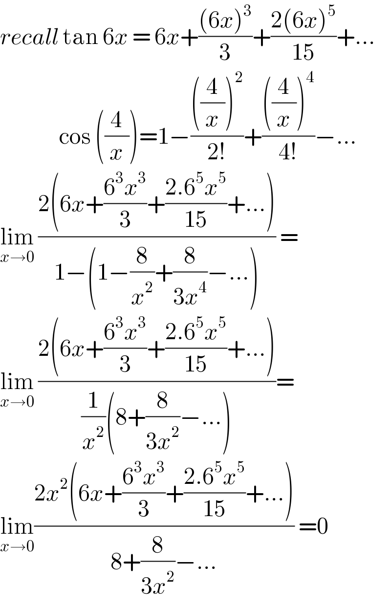 recall tan 6x = 6x+(((6x)^3 )/3)+((2(6x)^5 )/(15))+...                 cos ((4/x))=1−((((4/x))^2 )/(2!))+((((4/x))^4 )/(4!))−...  lim_(x→0)  ((2(6x+((6^3 x^3 )/3)+((2.6^5 x^5 )/(15))+...))/(1−(1−(8/x^2 )+(8/(3x^4 ))−...))) =  lim_(x→0)  ((2(6x+((6^3 x^3 )/3)+((2.6^5 x^5 )/(15))+...))/((1/x^2 )(8+(8/(3x^2 ))−...)))=  lim_(x→0) ((2x^2 (6x+((6^3 x^3 )/3)+((2.6^5 x^5 )/(15))+...))/(8+(8/(3x^2 ))−...)) =0  