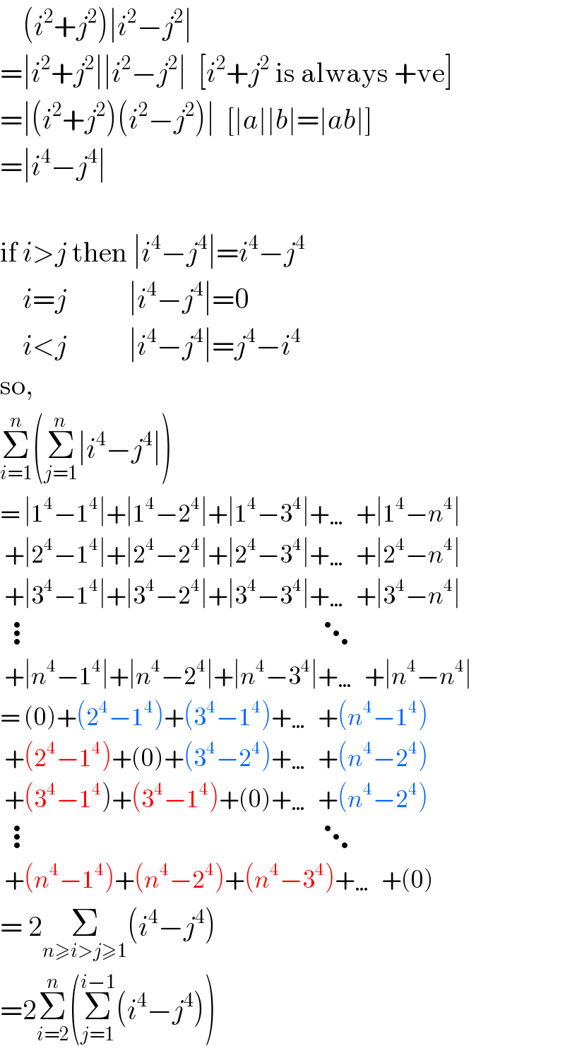     (i^2 +j^2 )∣i^2 −j^2 ∣  =∣i^2 +j^2 ∣∣i^2 −j^2 ∣  [i^2 +j^2  is always +ve]  =∣(i^2 +j^2 )(i^2 −j^2 )∣  [∣a∣∣b∣=∣ab∣]  =∣i^4 −j^4 ∣    if i>j then ∣i^4 −j^4 ∣=i^4 −j^4       i=j           ∣i^4 −j^4 ∣=0      i<j           ∣i^4 −j^4 ∣=j^4 −i^4   so,  Σ_(i=1) ^n (Σ_(j=1) ^n ∣i^4 −j^4 ∣)  = ∣1^4 −1^4 ∣+∣1^4 −2^4 ∣+∣1^4 −3^4 ∣+…+∣1^4 −n^4 ∣   +∣2^4 −1^4 ∣+∣2^4 −2^4 ∣+∣2^4 −3^4 ∣+…+∣2^4 −n^4 ∣   +∣3^4 −1^4 ∣+∣3^4 −2^4 ∣+∣3^4 −3^4 ∣+…+∣3^4 −n^4 ∣   ⋮                                                   ⋱   +∣n^4 −1^4 ∣+∣n^4 −2^4 ∣+∣n^4 −3^4 ∣+…+∣n^4 −n^4 ∣  = (0)+(2^4 −1^4 )+(3^4 −1^4 )+…+(n^4 −1^4 )   +(2^4 −1^4 )+(0)+(3^4 −2^4 )+…+(n^4 −2^4 )   +(3^4 −1^4 )+(3^4 −1^4 )+(0)+…+(n^4 −2^4 )   ⋮                                                   ⋱   +(n^4 −1^4 )+(n^4 −2^4 )+(n^4 −3^4 )+…+(0)  = 2Σ_(n≥i>j≥1) (i^4 −j^4 )  =2Σ_(i=2) ^n (Σ_(j=1) ^(i−1) (i^4 −j^4 ))  
