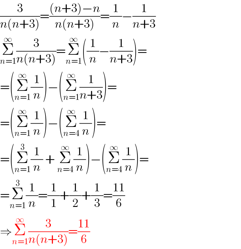 (3/(n(n+3)))=(((n+3)−n)/(n(n+3)))=(1/n)−(1/(n+3))  Σ_(n=1) ^∞ (3/(n(n+3)))=Σ_(n=1) ^∞ ((1/n)−(1/(n+3)))=  =(Σ_(n=1) ^∞ (1/n))−(Σ_(n=1) ^∞ (1/(n+3)))=  =(Σ_(n=1) ^∞ (1/n))−(Σ_(n=4) ^∞ (1/n))=  =(Σ_(n=1) ^3 (1/n) + Σ_(n=4) ^∞ (1/n))−(Σ_(n=4) ^∞ (1/n))=  =Σ_(n=1) ^3 (1/n)=(1/1)+(1/2)+(1/3)=((11)/6)  ⇒Σ_(n=1) ^∞ (3/(n(n+3)))=((11)/6)  