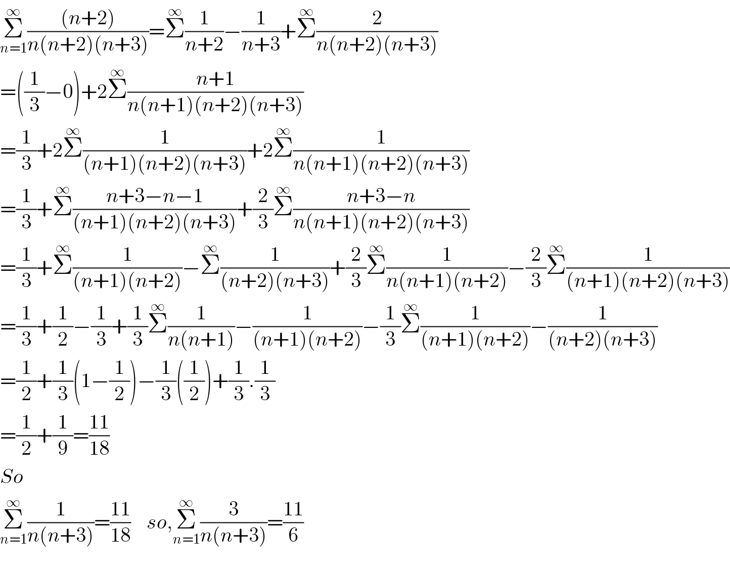 Σ_(n=1) ^∞ (((n+2))/(n(n+2)(n+3)))=Σ^∞ (1/(n+2))−(1/(n+3))+Σ^∞ (2/(n(n+2)(n+3)))  =((1/3)−0)+2Σ^∞ ((n+1)/(n(n+1)(n+2)(n+3)))  =(1/3)+2Σ^∞ (1/((n+1)(n+2)(n+3)))+2Σ^∞ (1/(n(n+1)(n+2)(n+3)))  =(1/3)+Σ^∞ ((n+3−n−1)/((n+1)(n+2)(n+3)))+(2/3)Σ^∞ ((n+3−n)/(n(n+1)(n+2)(n+3)))  =(1/3)+Σ^∞ (1/((n+1)(n+2)))−Σ^∞ (1/((n+2)(n+3)))+(2/3)Σ^∞ (1/(n(n+1)(n+2)))−(2/3)Σ^∞ (1/((n+1)(n+2)(n+3)))  =(1/3)+(1/2)−(1/3)+(1/3)Σ^∞ (1/(n(n+1)))−(1/((n+1)(n+2)))−(1/3)Σ^∞ (1/((n+1)(n+2)))−(1/((n+2)(n+3)))  =(1/2)+(1/3)(1−(1/2))−(1/3)((1/2))+(1/3).(1/3)  =(1/2)+(1/9)=((11)/(18))  So  Σ_(n=1) ^∞ (1/(n(n+3)))=((11)/(18))    so,Σ_(n=1) ^∞ (3/(n(n+3)))=((11)/6)    