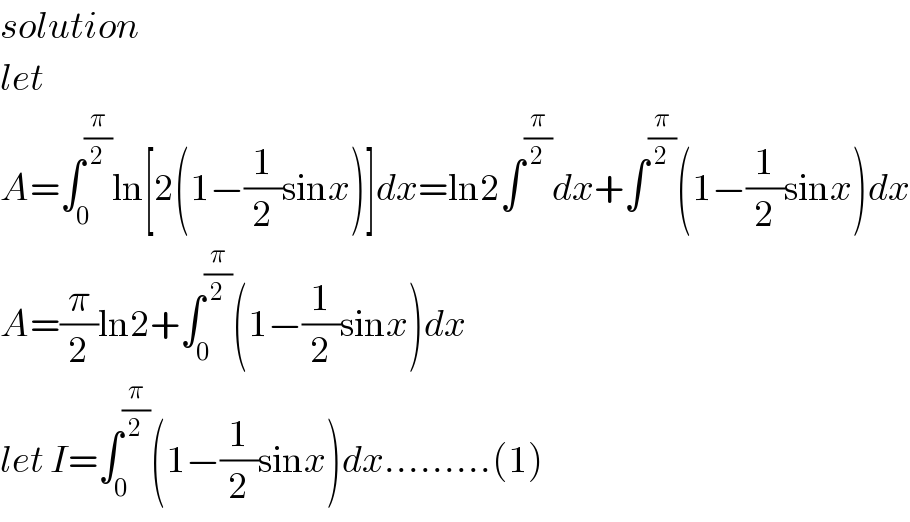 solution   let  A=∫_0 ^(π/2) ln[2(1−(1/2)sinx)]dx=ln2∫^(π/2) dx+∫^(π/2) (1−(1/2)sinx)dx  A=(π/2)ln2+∫_0 ^(π/2) (1−(1/2)sinx)dx  let I=∫_0 ^(π/2) (1−(1/2)sinx)dx.........(1)  