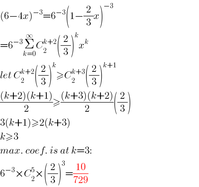 (6−4x)^(−3) =6^(−3) (1−(2/3)x)^(−3)   =6^(−3) Σ_(k=0) ^∞ C_2 ^(k+2) ((2/3))^k x^k   let C_2 ^(k+2) ((2/3))^k ≥C_2 ^(k+3) ((2/3))^(k+1)   (((k+2)(k+1))/2)≥(((k+3)(k+2))/2)((2/3))  3(k+1)≥2(k+3)  k≥3  max. coef. is at k=3:  6^(−3) ×C_2 ^5 ×((2/3))^3 =((10)/(729))  