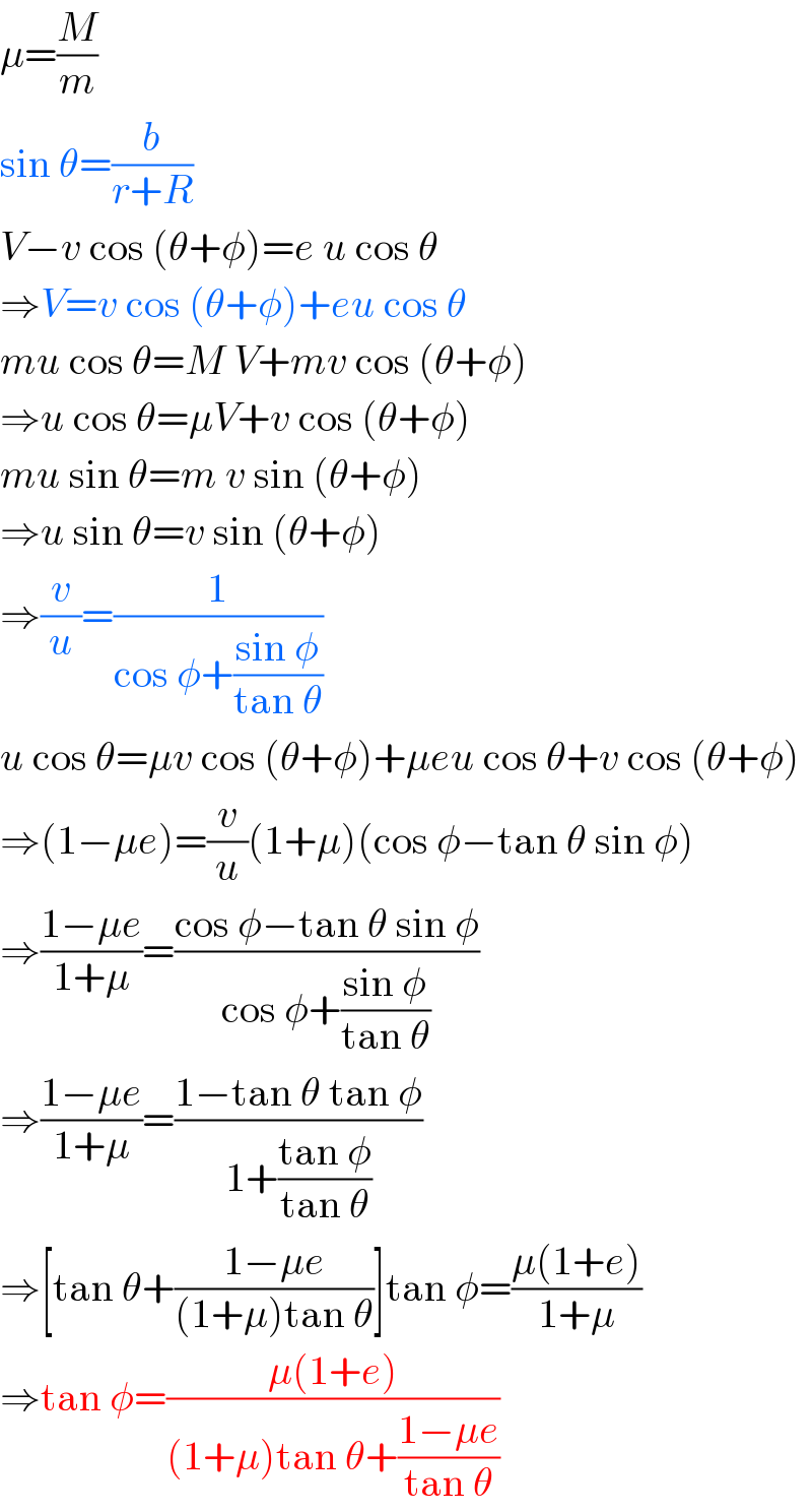 μ=(M/m)  sin θ=(b/(r+R))  V−v cos (θ+φ)=e u cos θ  ⇒V=v cos (θ+φ)+eu cos θ  mu cos θ=M V+mv cos (θ+φ)  ⇒u cos θ=μV+v cos (θ+φ)  mu sin θ=m v sin (θ+φ)  ⇒u sin θ=v sin (θ+φ)  ⇒(v/u)=(1/(cos φ+((sin φ)/(tan θ))))  u cos θ=μv cos (θ+φ)+μeu cos θ+v cos (θ+φ)  ⇒(1−μe)=(v/u)(1+μ)(cos φ−tan θ sin φ)  ⇒((1−μe)/(1+μ))=((cos φ−tan θ sin φ)/(cos φ+((sin φ)/(tan θ))))  ⇒((1−μe)/(1+μ))=((1−tan θ tan φ)/(1+((tan φ)/(tan θ))))  ⇒[tan θ+((1−μe)/((1+μ)tan θ))]tan φ=((μ(1+e))/(1+μ))  ⇒tan φ=((μ(1+e))/((1+μ)tan θ+((1−μe)/(tan θ))))  
