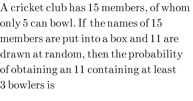 A cricket club has 15 members, of whom  only 5 can bowl. If  the names of 15  members are put into a box and 11 are  drawn at random, then the probability  of obtaining an 11 containing at least  3 bowlers is  