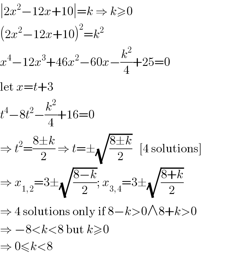 ∣2x^2 −12x+10∣=k ⇒ k≥0  (2x^2 −12x+10)^2 =k^2   x^4 −12x^3 +46x^2 −60x−(k^2 /4)+25=0  let x=t+3  t^4 −8t^2 −(k^2 /4)+16=0  ⇒ t^2 =((8±k)/2) ⇒ t=±(√((8±k)/2))   [4 solutions]  ⇒ x_(1, 2) =3±(√((8−k)/2)); x_(3, 4) =3±(√((8+k)/2))  ⇒ 4 solutions only if 8−k>0∧8+k>0  ⇒ −8<k<8 but k≥0  ⇒ 0≤k<8  