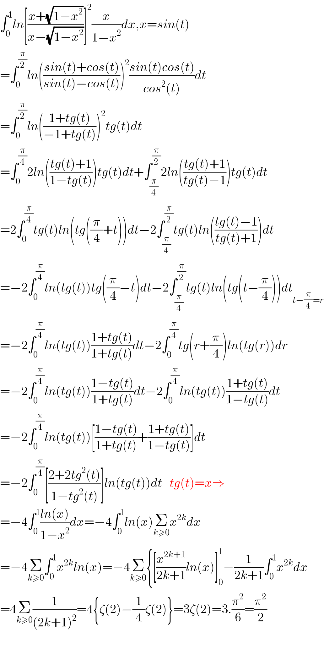 ∫_0 ^1 ln[((x+(√(1−x^2 )))/(x−(√(1−x^2 ))))]^2 (x/(1−x^2 ))dx,x=sin(t)  =∫_0 ^(π/2) ln(((sin(t)+cos(t))/(sin(t)−cos(t))))^2 ((sin(t)cos(t))/(cos^2 (t)))dt  =∫_0 ^(π/2) ln(((1+tg(t))/(−1+tg(t))))^2 tg(t)dt  =∫_0 ^(π/4) 2ln(((tg(t)+1)/(1−tg(t))))tg(t)dt+∫_(π/4) ^(π/2) 2ln(((tg(t)+1)/(tg(t)−1)))tg(t)dt  =2∫_0 ^(π/4) tg(t)ln(tg((π/4)+t))dt−2∫_(π/4) ^(π/2) tg(t)ln(((tg(t)−1)/(tg(t)+1)))dt  =−2∫_0 ^(π/4) ln(tg(t))tg((π/4)−t)dt−2∫_(π/4) ^(π/2) tg(t)ln(tg(t−(π/4)))dt_(t−(π/4)=r)   =−2∫_0 ^(π/4) ln(tg(t))((1+tg(t))/(1+tg(t)))dt−2∫_0 ^(π/4) tg(r+(π/4))ln(tg(r))dr  =−2∫_0 ^(π/4) ln(tg(t))((1−tg(t))/(1+tg(t)))dt−2∫_0 ^(π/4) ln(tg(t))((1+tg(t))/(1−tg(t)))dt  =−2∫_0 ^(π/4) ln(tg(t))[((1−tg(t))/(1+tg(t)))+((1+tg(t))/(1−tg(t)))]dt  =−2∫_0 ^(π/4) [((2+2tg^2 (t))/(1−tg^2 (t)))]ln(tg(t))dt   tg(t)=x⇒  =−4∫_0 ^1 ((ln(x))/(1−x^2 ))dx=−4∫_0 ^1 ln(x)Σ_(k≥0) x^(2k) dx  =−4Σ_(k≥0) ∫_0 ^1 x^(2k) ln(x)=−4Σ_(k≥0) {[(x^(2k+1) /(2k+1))ln(x)]_0 ^1 −(1/(2k+1))∫_0 ^1 x^(2k) dx  =4Σ_(k≥0) (1/((2k+1)^2 ))=4{ζ(2)−(1/4)ζ(2)}=3ζ(2)=3.(π^2 /6)=(π^2 /2)    