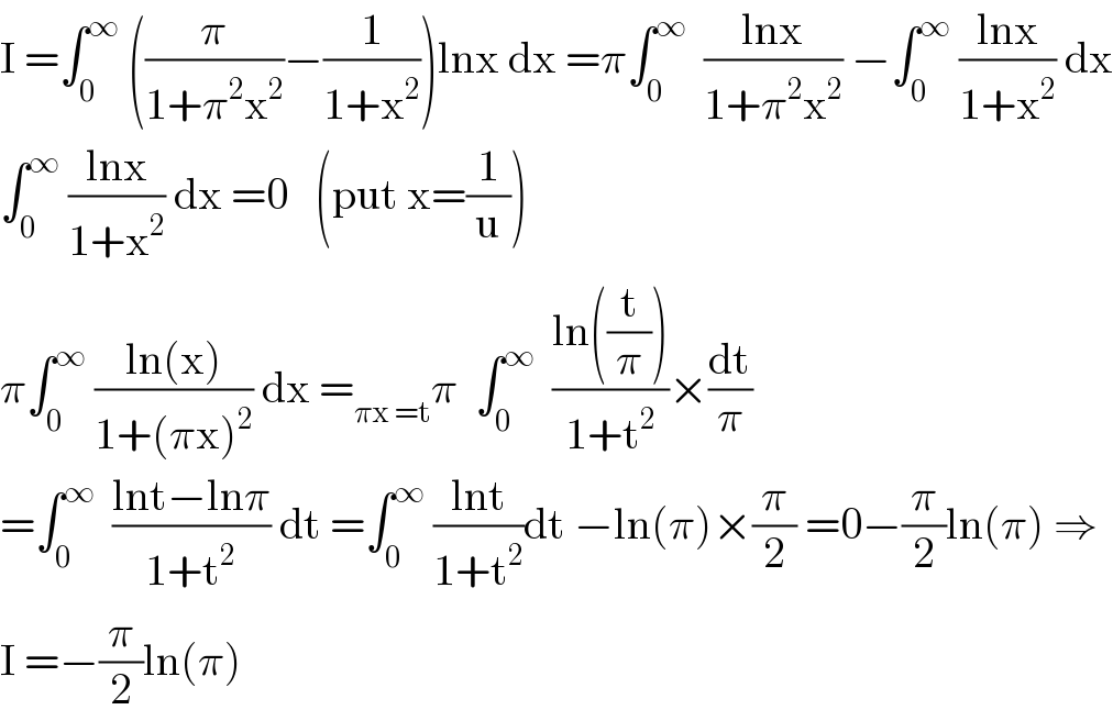 I =∫_0 ^∞  ((π/(1+π^2 x^2 ))−(1/(1+x^2 )))lnx dx =π∫_0 ^∞   ((lnx)/(1+π^2 x^2 )) −∫_0 ^∞  ((lnx)/(1+x^2 )) dx  ∫_0 ^∞  ((lnx)/(1+x^2 )) dx =0   (put x=(1/u))  π∫_0 ^∞  ((ln(x))/(1+(πx)^2 )) dx =_(πx =t) π  ∫_0 ^∞   ((ln((t/π)))/(1+t^2 ))×(dt/π)  =∫_0 ^∞   ((lnt−lnπ)/(1+t^2 )) dt =∫_0 ^∞  ((lnt)/(1+t^2 ))dt −ln(π)×(π/2) =0−(π/2)ln(π) ⇒  I =−(π/2)ln(π)  