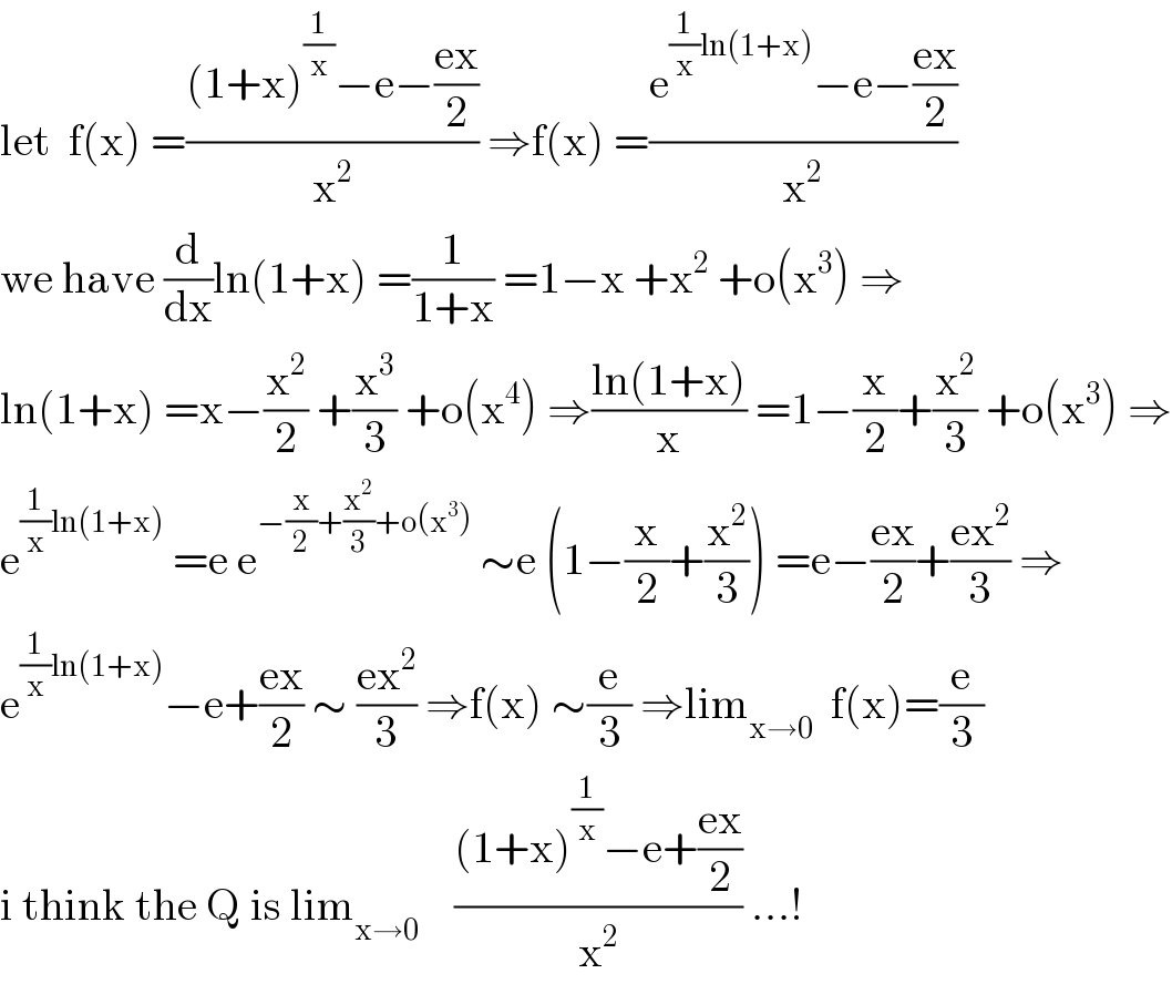 let  f(x) =(((1+x)^(1/x) −e−((ex)/2))/x^2 ) ⇒f(x) =((e^((1/x)ln(1+x)) −e−((ex)/2))/x^2 )  we have (d/dx)ln(1+x) =(1/(1+x)) =1−x +x^2  +o(x^3 ) ⇒  ln(1+x) =x−(x^2 /2) +(x^3 /3) +o(x^4 ) ⇒((ln(1+x))/x) =1−(x/2)+(x^2 /3) +o(x^3 ) ⇒  e^((1/x)ln(1+x))  =e e^(−(x/2)+(x^2 /3)+o(x^3 ))  ∼e (1−(x/2)+(x^2 /3)) =e−((ex)/2)+((ex^2 )/3) ⇒  e^((1/x)ln(1+x)) −e+((ex)/2) ∼ ((ex^2 )/3) ⇒f(x) ∼(e/3) ⇒lim_(x→0)   f(x)=(e/3)  i think the Q is lim_(x→0)     (((1+x)^(1/x) −e+((ex)/2))/x^2 ) ...!  