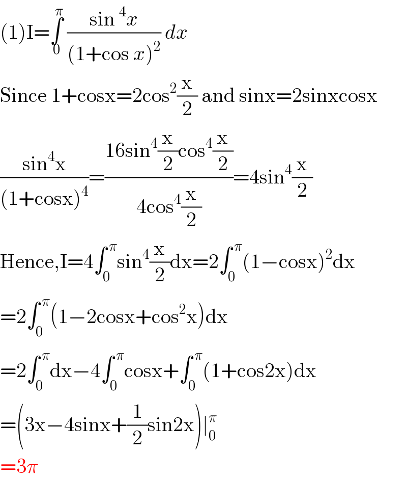 (1)I=∫_0 ^π  ((sin^4 x)/((1+cos x)^2 )) dx   Since 1+cosx=2cos^2 (x/2) and sinx=2sinxcosx  ((sin^4 x)/((1+cosx)^4 ))=((16sin^4 (x/2)cos^4 (x/2))/(4cos^4 (x/2)))=4sin^4 (x/2)  Hence,I=4∫_0 ^( π) sin^4 (x/2)dx=2∫_0 ^( π) (1−cosx)^2 dx  =2∫_0 ^( π) (1−2cosx+cos^2 x)dx  =2∫_0 ^( π) dx−4∫_0 ^( π) cosx+∫_0 ^( π) (1+cos2x)dx  =(3x−4sinx+(1/2)sin2x)∣_0 ^π   =3π  
