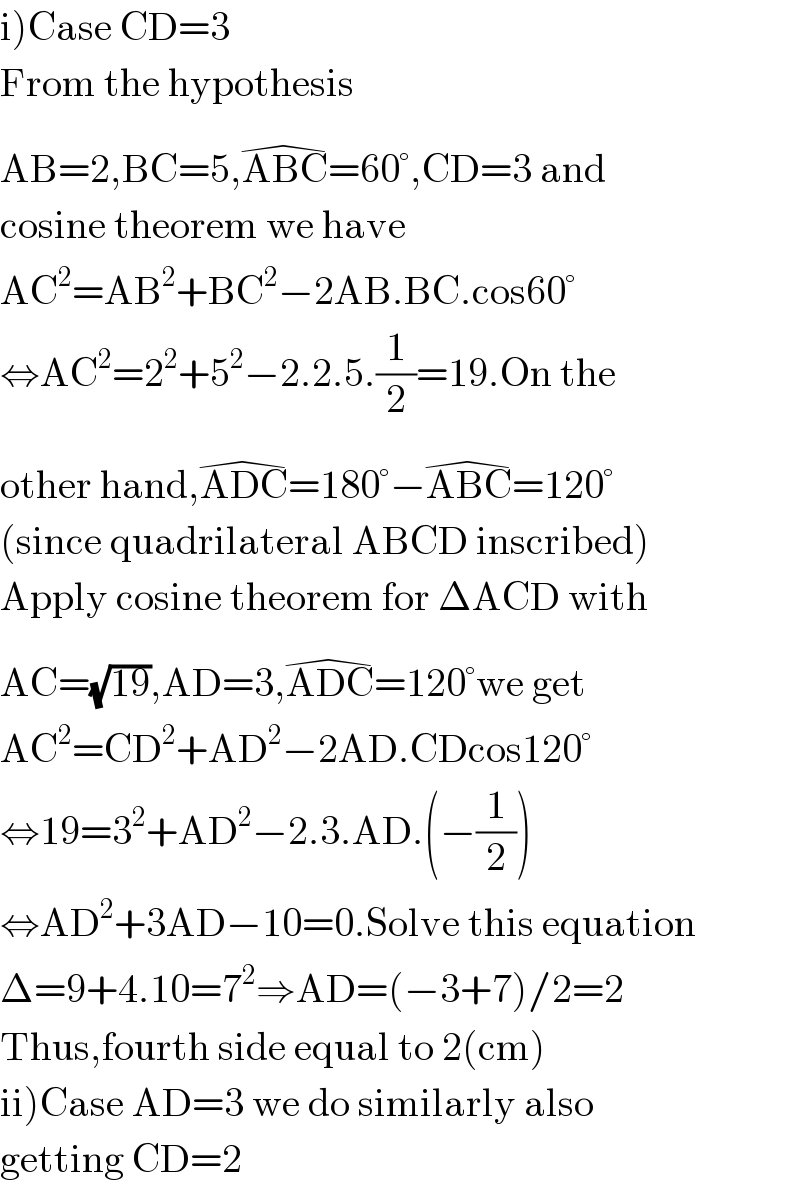 i)Case CD=3  From the hypothesis   AB=2,BC=5,ABC^(�) =60°,CD=3 and  cosine theorem we have  AC^2 =AB^2 +BC^2 −2AB.BC.cos60°  ⇔AC^2 =2^2 +5^2 −2.2.5.(1/2)=19.On the  other hand,ADC^(�) =180°−ABC^(�) =120°  (since quadrilateral ABCD inscribed)  Apply cosine theorem for ΔACD with  AC=(√(19)),AD=3,ADC^(�) =120°we get  AC^2 =CD^2 +AD^2 −2AD.CDcos120°  ⇔19=3^2 +AD^2 −2.3.AD.(−(1/2))  ⇔AD^2 +3AD−10=0.Solve this equation  Δ=9+4.10=7^2 ⇒AD=(−3+7)/2=2  Thus,fourth side equal to 2(cm)  ii)Case AD=3 we do similarly also  getting CD=2  