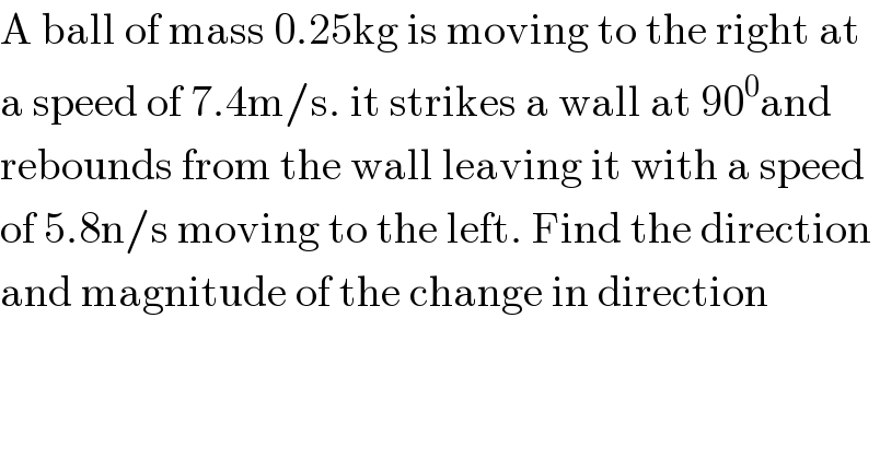 A ball of mass 0.25kg is moving to the right at  a speed of 7.4m/s. it strikes a wall at 90^0 and   rebounds from the wall leaving it with a speed  of 5.8n/s moving to the left. Find the direction   and magnitude of the change in direction  