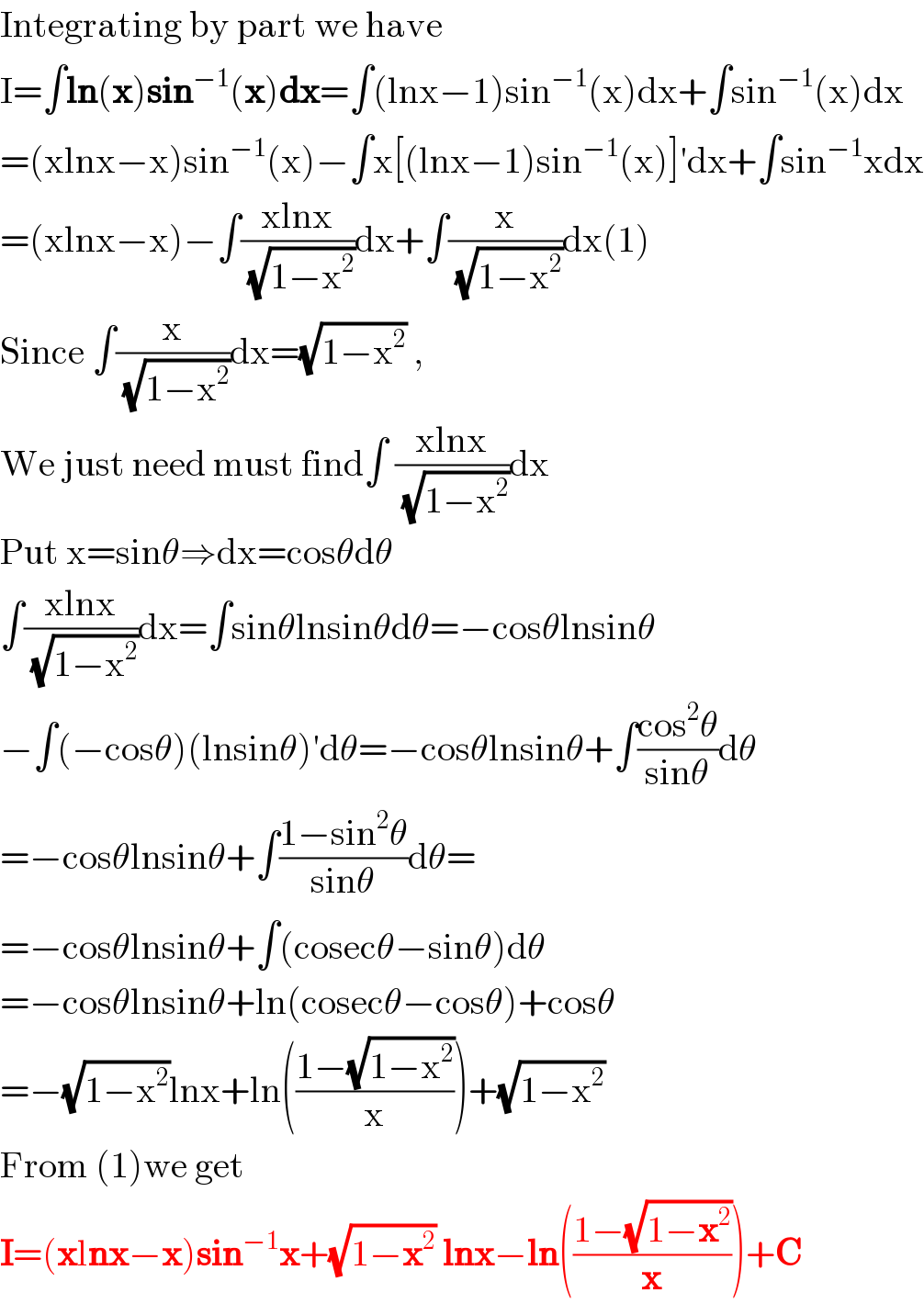 Integrating by part we have  I=∫ln(x)sin^(−1) (x)dx=∫(lnx−1)sin^(−1) (x)dx+∫sin^(−1) (x)dx  =(xlnx−x)sin^(−1) (x)−∫x[(lnx−1)sin^(−1) (x)]′dx+∫sin^(−1) xdx  =(xlnx−x)−∫((xlnx)/( (√(1−x^2 ))))dx+∫(x/( (√(1−x^2 ))))dx(1)  Since ∫(x/( (√(1−x^2 ))))dx=(√(1−x^2 )) ,  We just need must find∫ ((xlnx)/( (√(1−x^2 ))))dx  Put x=sinθ⇒dx=cosθdθ  ∫((xlnx)/( (√(1−x^2 ))))dx=∫sinθlnsinθdθ=−cosθlnsinθ  −∫(−cosθ)(lnsinθ)′dθ=−cosθlnsinθ+∫((cos^2 θ)/(sinθ))dθ  =−cosθlnsinθ+∫((1−sin^2 θ)/(sinθ))dθ=  =−cosθlnsinθ+∫(cosecθ−sinθ)dθ  =−cosθlnsinθ+ln(cosecθ−cosθ)+cosθ  =−(√(1−x^2 ))lnx+ln(((1−(√(1−x^2 )))/x))+(√(1−x^2 ))  From (1)we get  I=(xlnx−x)sin^(−1) x+(√(1−x^2 )) lnx−ln(((1−(√(1−x^2 )))/x))+C  