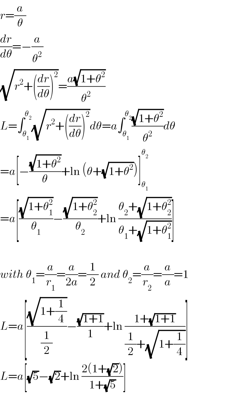 r=(a/θ)  (dr/dθ)=−(a/θ^2 )  (√(r^2 +((dr/dθ))^2 ))=((a(√(1+θ^2 )))/θ^2 )  L=∫_θ_1  ^θ_2  (√(r^2 +((dr/dθ))^2 ))dθ=a∫_θ_1  ^θ_2  ((√(1+θ^2 ))/θ^2 )dθ  =a[−((√(1+θ^2 ))/θ)+ln (θ+(√(1+θ^2 )))]_θ_1  ^θ_2    =a[((√(1+θ_1 ^2 ))/θ_1 )−((√(1+θ_2 ^2 ))/θ_2 )+ln ((θ_2 +(√(1+θ_2 ^2 )))/(θ_1 +(√(1+θ_1 ^2 ))))]    with θ_1 =(a/r_1 )=(a/(2a))=(1/2) and θ_2 =(a/r_2 )=(a/a)=1  L=a[((√(1+(1/4)))/(1/2))−((√(1+1))/1)+ln ((1+(√(1+1)))/((1/2)+(√(1+(1/4)))))]  L=a[(√5)−(√2)+ln ((2(1+(√2)))/(1+(√5)))]  